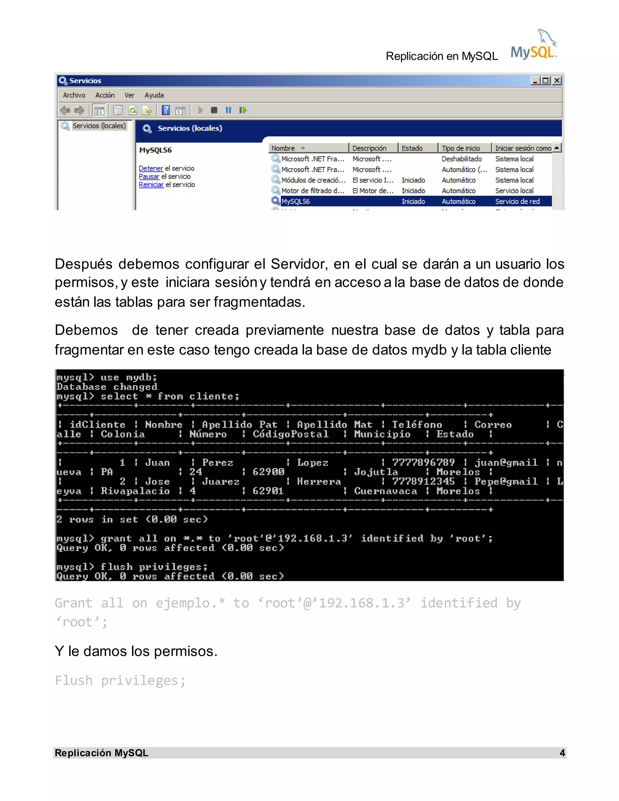 Replicación en MySQL
Replicación MySQL 4
Después debemos configurar el Servidor, en el cual se darán a un usuario los
permisos,y este iniciara sesióny tendrá en acceso a la base de datos de donde
están las tablas para ser fragmentadas.
Debemos de tener creada previamente nuestra base de datos y tabla para
fragmentar en este caso tengo creada la base de datos mydb y la tabla cliente
Grant all on ejemplo.* to ‘root’@’192.168.1.3’ identified by
‘root’;
Y le damos los permisos.
Flush privileges;
 