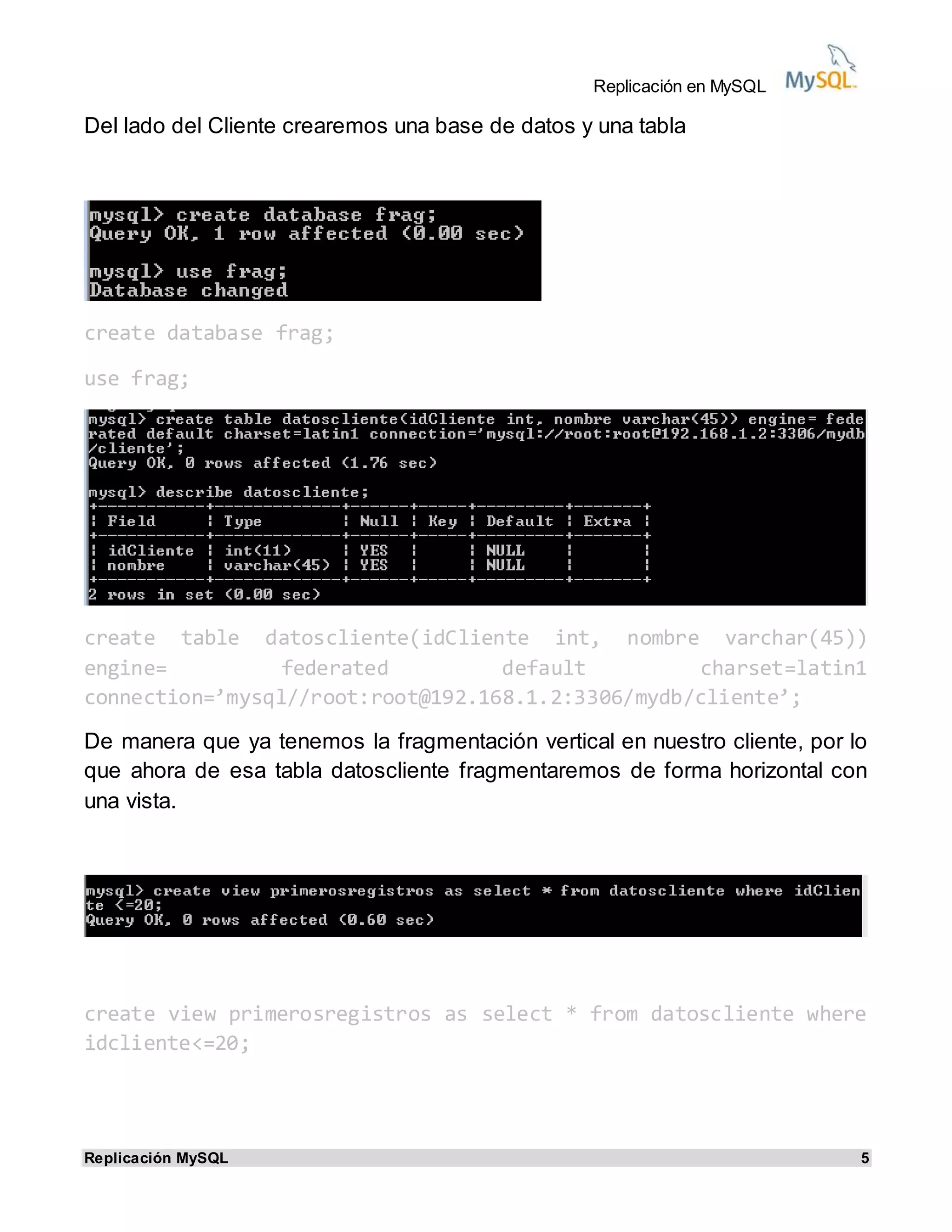 Replicación en MySQL
Replicación MySQL 5
Del lado del Cliente crearemos una base de datos y una tabla
create database frag;
use frag;
create table datoscliente(idCliente int, nombre varchar(45))
engine= federated default charset=latin1
connection=’mysql//root:root@192.168.1.2:3306/mydb/cliente’;
De manera que ya tenemos la fragmentación vertical en nuestro cliente, por lo
que ahora de esa tabla datoscliente fragmentaremos de forma horizontal con
una vista.
create view primerosregistros as select * from datoscliente where
idcliente<=20;
 