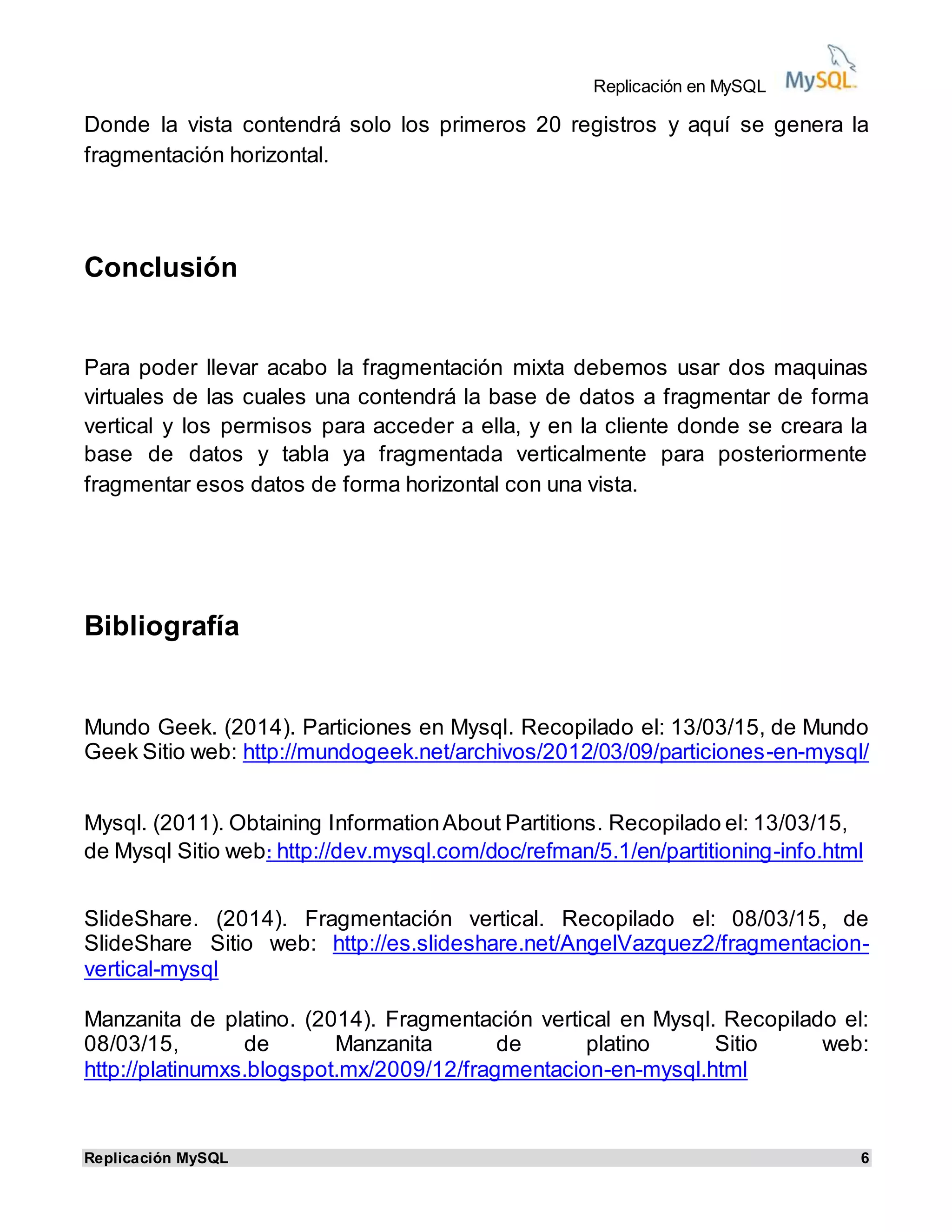 Replicación en MySQL
Replicación MySQL 6
Donde la vista contendrá solo los primeros 20 registros y aquí se genera la
fragmentación horizontal.
Conclusión
Para poder llevar acabo la fragmentación mixta debemos usar dos maquinas
virtuales de las cuales una contendrá la base de datos a fragmentar de forma
vertical y los permisos para acceder a ella, y en la cliente donde se creara la
base de datos y tabla ya fragmentada verticalmente para posteriormente
fragmentar esos datos de forma horizontal con una vista.
Bibliografía
Mundo Geek. (2014). Particiones en Mysql. Recopilado el: 13/03/15, de Mundo
Geek Sitio web: http://mundogeek.net/archivos/2012/03/09/particiones-en-mysql/
Mysql. (2011). Obtaining InformationAbout Partitions. Recopilado el: 13/03/15,
de Mysql Sitio web: http://dev.mysql.com/doc/refman/5.1/en/partitioning-info.html
SlideShare. (2014). Fragmentación vertical. Recopilado el: 08/03/15, de
SlideShare Sitio web: http://es.slideshare.net/AngelVazquez2/fragmentacion-
vertical-mysql
Manzanita de platino. (2014). Fragmentación vertical en Mysql. Recopilado el:
08/03/15, de Manzanita de platino Sitio web:
http://platinumxs.blogspot.mx/2009/12/fragmentacion-en-mysql.html
 