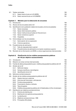 Índice




 6.7.    Totales nacionales                                                                    130
         6.7.1. Gasto interior bruto en I+D (GERD)                                             130
         6.7.2. Gasto nacional bruto en I+D (GNERD)                                            131


Capítulo 7.       Métodos para la elaboración de encuestas
 7.1.    Introducción                                                                          136
 7.2.    Alcance de las encuestas sobre I+D                                                    136
 7.3.    Identificación de la población objeto de encuesta y de los encuestados                137
         7.3.1.   Sector empresas                                                              138
         7.3.2.   Sector Administración pública                                                140
         7.3.3.   Sector instituciones privadas sin fines de lucro                             141
         7.3.4.   Sector enseñanza superior                                                    141
         7.3.5.   Hospitales                                                                   141
 7.4.    Cómo trabajar con los encuestados                                                     142
         7.4.1.   Estimulación de la cooperación                                               142
         7.4.2.   Criterios operativos                                                         144
 7.5.    Procedimientos de estimación                                                          145
         7.5.1. Falta de respuesta total o parcial                                             145
         7.5.2. Procedimientos de estimación en el sector enseñanza superior                   147
 7.6.    Remisión de la información a la OCDE y a otras organizaciones internacionales         147


Capítulo 8.       Clasificación de los créditos presupuestarios públicos
                  de I+D por objetivo socioeconómico
 8.1     Introducción                                                                          150
 8.2     Relación con otras normas internacionales                                             150
 8.3.    Fuentes de datos presupuestarios para créditos presupuestarios públicos de I+D        150
 8.4.    Ámbito de la I+D                                                                      151
         8.4.1. Definición básica                                                              151
         8.4.2.   Campos científicos y tecnológicos                                            151
         8.4.3.   Identificación de la I+D                                                     151
 8.5.    Definición de Administración                                                          152
 8.6.    Ámbito de los créditos presupuestarios públicos de I+D                                152
         8.6.1.   Gastos internos y externos                                                   152
         8.6.2.   Informes del financiador y del ejecutor                                      152
         8.6.3.   Fondos presupuestarios                                                       153
         8.6.4.   Financiación directa e indirecta                                             154
         8.6.5.   Tipos de gastos                                                              154
         8.6.6.   Créditos presupuestarios públicos de I+D destinados a I+D en el extranjero   155
 8.7.    Distribución por objetivos socioeconómicos                                            155
         8.7.1. Criterios de distribución                                                      155
         8.7.2. Distribución de capítulos presupuestarios                                      157
         8.7.3.   La distribución                                                              157
         8.7.4.   Objetivos socioeconómicos - OSE                                              157
         8.7.5.   Principales dificultades                                                     161




8                                         Manual de Frascati 2002- ISBN 84-688-2888-2 - © OCDE 2003
 