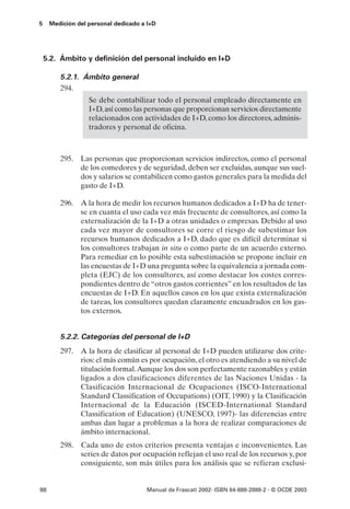 5    Medición del personal dedicado a I+D




    5.2. Ámbito y definición del personal incluido en I+D

        5.2.1. Ámbito general
        294.
                  Se debe contabilizar todo el personal empleado directamente en
                  I+D, así como las personas que proporcionan servicios directamente
                  relacionados con actividades de I+D, como los directores, adminis-
                  tradores y personal de oficina.



        295. Las personas que proporcionan servicios indirectos, como el personal
             de los comedores y de seguridad, deben ser excluidas, aunque sus suel-
             dos y salarios se contabilicen como gastos generales para la medida del
             gasto de I+D.

        296. A la hora de medir los recursos humanos dedicados a I+D ha de tener-
             se en cuanta el uso cada vez más frecuente de consultores, así como la
             externalización de la I+D a otras unidades o empresas. Debido al uso
             cada vez mayor de consultores se corre el riesgo de subestimar los
             recursos humanos dedicados a I+D, dado que es difícil determinar si
             los consultores trabajan in situ o como parte de un acuerdo externo.
             Para remediar en lo posible esta subestimación se propone incluir en
             las encuestas de I+D una pregunta sobre la equivalencia a jornada com-
             pleta (EJC) de los consultores, así como destacar los costes corres-
             pondientes dentro de “otros gastos corrientes” en los resultados de las
             encuestas de I+D. En aquellos casos en los que exista externalización
             de tareas, los consultores quedan claramente encuadrados en los gas-
             tos externos.


        5.2.2. Categorías del personal de I+D
        297. A la hora de clasificar al personal de I+D pueden utilizarse dos crite-
             rios: el más común es por ocupación, el otro es atendiendo a su nivel de
             titulación formal.Aunque los dos son perfectamente razonables y están
             ligados a dos clasificaciones diferentes de las Naciones Unidas - la
             Clasificación Internacional de Ocupaciones (ISCO-International
             Standard Classification of Occupations) (OIT, 1990) y la Clasificación
             Internacional de la Educación (ISCED-International Standard
             Classification of Education) (UNESCO, 1997)- las diferencias entre
             ambas dan lugar a problemas a la hora de realizar comparaciones de
             ámbito internacional.
        298.   Cada uno de estos criterios presenta ventajas e inconvenientes. Las
               series de datos por ocupación reflejan el uso real de los recursos y, por
               consiguiente, son más útiles para los análisis que se refieran exclusi-


98                                   Manual de Frascati 2002- ISBN 84-688-2888-2 - © OCDE 2003
 