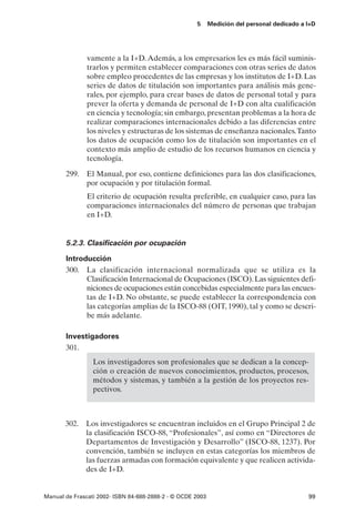 5      Medición del personal dedicado a I+D




               vamente a la I+D. Además, a los empresarios les es más fácil suminis-
               trarlos y permiten establecer comparaciones con otras series de datos
               sobre empleo procedentes de las empresas y los institutos de I+D. Las
               series de datos de titulación son importantes para análisis más gene-
               rales, por ejemplo, para crear bases de datos de personal total y para
               prever la oferta y demanda de personal de I+D con alta cualificación
               en ciencia y tecnología; sin embargo, presentan problemas a la hora de
               realizar comparaciones internacionales debido a las diferencias entre
               los niveles y estructuras de los sistemas de enseñanza nacionales.Tanto
               los datos de ocupación como los de titulación son importantes en el
               contexto más amplio de estudio de los recursos humanos en ciencia y
               tecnología.

       299. El Manual, por eso, contiene definiciones para las dos clasificaciones,
            por ocupación y por titulación formal.
               El criterio de ocupación resulta preferible, en cualquier caso, para las
               comparaciones internacionales del número de personas que trabajan
               en I+D.


       5.2.3. Clasificación por ocupación

       Introducción
       300. La clasificación internacional normalizada que se utiliza es la
             Clasificación Internacional de Ocupaciones (ISCO). Las siguientes defi-
             niciones de ocupaciones están concebidas especialmente para las encues-
             tas de I+D. No obstante, se puede establecer la correspondencia con
             las categorías amplias de la ISCO-88 (OIT, 1990), tal y como se descri-
             be más adelante.

       Investigadores
       301.
                 Los investigadores son profesionales que se dedican a la concep-
                 ción o creación de nuevos conocimientos, productos, procesos,
                 métodos y sistemas, y también a la gestión de los proyectos res-
                 pectivos.



       302. Los investigadores se encuentran incluidos en el Grupo Principal 2 de
            la clasificación ISCO-88, “Profesionales”, así como en “Directores de
            Departamentos de Investigación y Desarrollo” (ISCO-88, 1237). Por
            convención, también se incluyen en estas categorías los miembros de
            las fuerzas armadas con formación equivalente y que realicen activida-
            des de I+D.


Manual de Frascati 2002- ISBN 84-688-2888-2 - © OCDE 2003                                    99
 