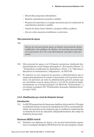 5      Medición del personal dedicado a I+D




               – Desarrollar programas informáticos.
               – Realizar experimentos, pruebas y análisis.
               – Preparar los materiales y el equipo necesarios para la realización de
                 experimentos, pruebas y análisis.
               – Anotar los datos, hacer cálculos y preparar tablas y gráficos.
               – Llevar a cabo encuestas estadísticas y entrevistas.


       Otro personal de apoyo

       309.
                 Dentro de otro personal de apoyo se incluye al personal de oficios,
                 cualificado y sin cualificar, de oficina y de secretaría que participa
                 en los proyectos de I+D o está directamente asociado a tales pro-
                 yectos.



       310. Otro personal de apoyo a la I+D puede encontrarse clasificado fun-
            damentalmente en los Grupos principales 4, “Personal de Oficina”, 6,
            “Trabajadores cualificados de Agricultura y Pesca” y 8, “Operarios y
            Mecánicos de Instalaciones y Maquinaria”, de ISCO-88.
       311. Se incluyen en esta categoría los gerentes y administradores que se
            ocupan principalmente de asuntos relacionados con la gestión econó-
            mica y de personal, así como la administración general, siempre que
            sus actividades sean de apoyo directo a la I+D. Se clasifican funda-
            mentalmente en el Grupo principal 2 de ISCO-88, “Profesionales”, y
            en el grupo secundario 343,“Profesionales Asociados Administrativos”
            (excepto 3434).


       5.2.4. Clasificación por nivel de titulación formal

       Introducción
       312. La ISCED proporciona las bases para clasificar al personal de I+D según
             su titulación formal.A efectos de estadísticas de I+D se recomienda dis-
             tribuir este personal en seis categorías, que se establecen exclusivamente
             en función del nivel de educación, independientemente del campo de
             titulación del personal.

       Doctores (ISCED nivel 6)
       313. Titulados con diplomas de doctor o de un nivel universitario equiva-
            lente en cualquier disciplina (ISCED nivel 6). En esta categoría se inclu-


Manual de Frascati 2002- ISBN 84-688-2888-2 - © OCDE 2003                                   101
 