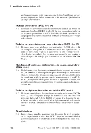 5   Medición del personal dedicado a I+D




              yen las personas que están en posesión de títulos obtenidos en univer-
              sidades propiamente dichas, así como en otros institutos especializados
              de rango universitario.


       Titulados universitarios (ISCED nivel 5A)
       314. Titulados con diplomas universitarios inferiores al nivel de doctor en
             cualquier disciplina (ISCED nivel 5A). En esta categoría se incluyen
             las personas que están en posesión de títulos obtenidos en universida-
             des propiamente dichas, así como en institutos especializados de rango
             universitario.


       Titulados con otros diplomas de rango universitario (ISCED nivel 5B)
       315. Titulados con otros diplomas universitarios (ISCED nivel 5B)
             en cualquier disciplina. La formación suele ser especializada, y
             para ser cursada se requiere el equivalente a una formación com-
             pleta de nivel secundario. Proporcionan una formación más practica y
             específica para el trabajo que la obtenida en los niveles ISCED
             5A y 6.


       Titulados con otros diplomas postsecundarios de rango no universitario
       (ISCED, nivel 4)
       316. Titulados con otros diplomas postsecundarios de rango no universita-
             rio (ISCED nivel 4) en cualquier disciplina. Esta categoría incluye a los
             titulados con aquellas titulaciones que preparan a los estudiantes para
             los estudios de nivel 5, y que aun cuando han completado el nivel 3 de
             ISCED, no siguen estudios que les permitan el ingreso en el nivel 5, por
             ejemplo, cursos básicos preparatorios o programas vocacionales de cor-
             ta duración.


       Titulados con diplomas de estudios secundarios (ISCE, nivel 3)
       317. Titulados con diplomas de estudios secundarios superiores (ISCED
             nivel 3). Esta categoría incluye no solamente los titulados con
             diplomas del nivel 3 de la ISCED obtenido tras finalizar la en-
             señanza secundaria, sino también los diplomas vocacionales equi-
             valentes a nivel 3 obtenidos en otros tipos de instituciones educa-
             tivas.


       Otras titulaciones
       318. Incluye todas aquellas personas con diplomas de nivel secunda-
            rio de rango inferior al nivel 3 de ISCED o que no han concluido los
            estudios secundarios o no entran dentro de ninguna de las otras cate-
            gorías.


102                                 Manual de Frascati 2002- ISBN 84-688-2888-2 - © OCDE 2003
 