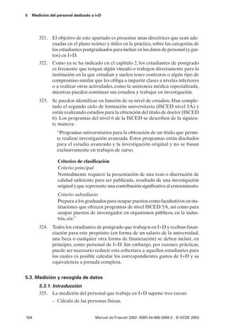 5   Medición del personal dedicado a I+D




       321. El objetivo de este apartado es presentar unas directrices que sean ade-
            cuadas en el plano teórico y útiles en la práctica, sobre las categorías de
            los estudiantes postgraduados para incluir en los datos de personal (y gas-
            tos) en I+D.
       322. Como ya se ha indicado en el capítulo 2, los estudiantes de postgrado
            es frecuente que tengan algún vínculo o trabajen directamente para la
            institución en la que estudian y suelen tener contratos o algún tipo de
            compromiso similar que les obliga a impartir clases a niveles inferiores
            o a realizar otras actividades, como la asistencia médica especializada,
            mientras pueden continuar sus estudios y trabajar en investigación.
       323. Se pueden identificar en función de su nivel de estudios. Han comple-
            tado el segundo ciclo de formación universitaria (ISCED nivel 5A) y
            están realizando estudios para la obtención del título de doctor (ISCED
            6). Los programas del nivel 6 de la ISCED se describen de la siguien-
            te manera:
                 “Programas universitarios para la obtención de un título que permi-
                 te realizar investigación avanzada. Estos programas están diseñados
                 para el estudio avanzado y la investigación original y no se basan
                 exclusivamente en trabajos de curso.

                 Criterios de clasificación
                 Criterio principal
                 Normalmente requiere la presentación de una tesis o disertación de
                 calidad suficiente para ser publicada, resultado de una investigación
                 original y que represente una contribución significativa al conocimiento.
                 Criterio subsidiario
                 Prepara a los graduados para ocupar puestos como facultativos en ins-
                 tituciones que ofrecen programas de nivel ISCED 5A, así como para
                 ocupar puestos de investigador en organismos públicos, en la indus-
                 tria, etc.”
       324. Todos los estudiantes de postgrado que trabajen en I+D y reciban finan-
            ciación para este propósito (en forma de un salario de la universidad,
            una beca o cualquier otra forma de financiación) se deben incluir, en
            principio, como personal de I+D. Sin embargo, por razones prácticas,
            puede ser necesario reducir esta cobertura a aquellos estudiantes para
            los cuales es posible calcular los correspondientes gastos de I+D y su
            equivalencia a jornada completa.


5.3. Medición y recogida de datos
       5.3.1. Introducción
       325. La medición del personal que trabaja en I+D supone tres tareas:
              – Cálculo de las personas físicas.


104                                 Manual de Frascati 2002- ISBN 84-688-2888-2 - © OCDE 2003
 