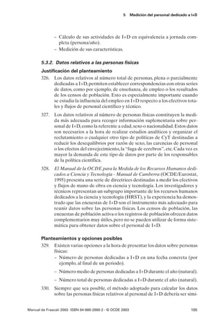 5      Medición del personal dedicado a I+D




               – Cálculo de sus actividades de I+D en equivalencia a jornada com-
                 pleta (persona/año).
               – Medición de sus características.

       5.3.2. Datos relativos a las personas físicas
       Justificación del planteamiento
       326. Los datos relativos al número total de personas, plena o parcialmente
             dedicadas a I+D, permiten establecer correspondencias con otras series
             de datos, como por ejemplo, de enseñanza, de empleo o los resultados
             de los censos de población. Esto es especialmente importante cuando
             se estudia la influencia del empleo en I+D respecto a los efectivos tota-
             les y flujos de personal científico y técnico.
       327. Los datos relativos al número de personas físicas constituyen la medi-
            da más adecuada para recoger información suplementaria sobre per-
            sonal de I+D, como la referente a edad, sexo o nacionalidad. Estos datos
            son necesarios a la hora de realizar estudios analíticos y organizar el
            reclutamiento o cualquier otro tipo de políticas de CyT destinadas a
            reducir los desequilibrios por razón de sexo, las carencias de personal
            o los efectos del envejecimiento, la “fuga de cerebros”, etc. Cada vez es
            mayor la demanda de este tipo de datos por parte de los responsables
            de la política científica.
       328. El Manual de la OCDE para la Medida de los Recursos Humanos dedi-
            cados a Ciencia y Tecnología - Manual de Camberra (OCDE/Eurostat,
            1995) presenta una serie de directrices destinadas a medir los efectivos
            y flujos de mano de obra en ciencia y tecnología. Los investigadores y
            técnicos representan un subgrupo importante de los recursos humanos
            dedicados a la ciencia y tecnología (HRST), y la experiencia ha demos-
            trado que las encuestas de I+D son el instrumento más adecuado para
            reunir datos sobre las personas físicas. Los censos de población, las
            encuestas de población activa o los registros de población ofrecen datos
            complementarios muy útiles, pero no se pueden utilizar de forma siste-
            mática para obtener datos sobre el personal de I+D.

       Planteamientos y opciones posibles
       329. Existen varias opciones a la hora de presentar los datos sobre personas
             físicas:
             – Número de personas dedicadas a I+D en una fecha concreta (por
                ejemplo, al final de un periodo).
               – Número medio de personas dedicadas a I+D durante el año (natural).
               – Número total de personas dedicadas a I+D durante el año (natural).
       330. Siempre que sea posible, el método adoptado para calcular los datos
            sobre las personas físicas relativos al personal de I+D debería ser simi-


Manual de Frascati 2002- ISBN 84-688-2888-2 - © OCDE 2003                                   105
 