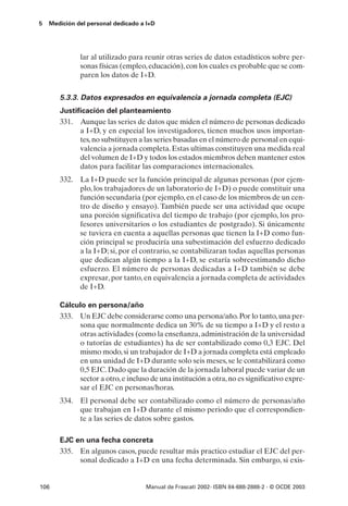 5   Medición del personal dedicado a I+D




              lar al utilizado para reunir otras series de datos estadísticos sobre per-
              sonas físicas (empleo, educación), con los cuales es probable que se com-
              paren los datos de I+D.


       5.3.3. Datos expresados en equivalencia a jornada completa (EJC)
       Justificación del planteamiento
       331. Aunque las series de datos que miden el número de personas dedicado
             a I+D, y en especial los investigadores, tienen muchos usos importan-
             tes, no substituyen a las series basadas en el número de personal en equi-
             valencia a jornada completa. Estas ultimas constituyen una medida real
             del volumen de I+D y todos los estados miembros deben mantener estos
             datos para facilitar las comparaciones internacionales.
       332. La I+D puede ser la función principal de algunas personas (por ejem-
            plo, los trabajadores de un laboratorio de I+D) o puede constituir una
            función secundaria (por ejemplo, en el caso de los miembros de un cen-
            tro de diseño y ensayo). También puede ser una actividad que ocupe
            una porción significativa del tiempo de trabajo (por ejemplo, los pro-
            fesores universitarios o los estudiantes de postgrado). Si únicamente
            se tuviera en cuenta a aquellas personas que tienen la I+D como fun-
            ción principal se produciría una subestimación del esfuerzo dedicado
            a la I+D; si, por el contrario, se contabilizaran todas aquellas personas
            que dedican algún tiempo a la I+D, se estaría sobreestimando dicho
            esfuerzo. El número de personas dedicadas a I+D también se debe
            expresar, por tanto, en equivalencia a jornada completa de actividades
            de I+D.

       Cálculo en persona/año
       333. Un EJC debe considerarse como una persona/año. Por lo tanto, una per-
            sona que normalmente dedica un 30% de su tiempo a I+D y el resto a
            otras actividades (como la enseñanza, administración de la universidad
            o tutorías de estudiantes) ha de ser contabilizado como 0,3 EJC. Del
            mismo modo, si un trabajador de I+D a jornada completa está empleado
            en una unidad de I+D durante solo seis meses, se le contabilizará como
            0,5 EJC. Dado que la duración de la jornada laboral puede variar de un
            sector a otro, e incluso de una institución a otra, no es significativo expre-
            sar el EJC en personas/horas.
       334. El personal debe ser contabilizado como el número de personas/año
            que trabajan en I+D durante el mismo periodo que el correspondien-
            te a las series de datos sobre gastos.

       EJC en una fecha concreta
       335. En algunos casos, puede resultar más practico estudiar el EJC del per-
            sonal dedicado a I+D en una fecha determinada. Sin embargo, si exis-


106                                 Manual de Frascati 2002- ISBN 84-688-2888-2 - © OCDE 2003
 