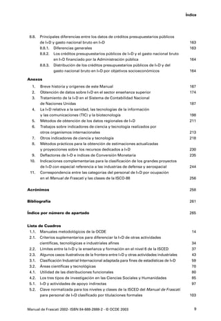 Índice




 8.8.   Principales diferencias entre los datos de créditos presupuestarios públicos
        de I+D y gasto nacional bruto en I+D                                                     163
        8.8.1. Diferencias generales                                                             163
        8.8.2. Los créditos presupuestarios públicos de I+D y el gasto nacional bruto
                en I+D financiado por la Administración pública                                  164
        8.8.3.   Distribución de los créditos presupuestarios públicos de I+D y del
                 gasto nacional bruto en I+D por objetivos socioeconómicos                       164

Anexos
  1.    Breve historia y orígenes de este Manual                                                 167
  2.    Obtención de datos sobre I+D en el sector enseñanza superior                             174
  3.    Tratamiento de la I+D en el Sistema de Contabilidad Nacional
        de Naciones Unidas                                                                       187
  4.    La I+D relativa a la sanidad, las tecnologías de la información
        y las comunicaciones (TIC) y la biotecnología                                            198
  5.    Métodos de obtención de los datos regionales de I+D                                      211
  6.    Trabajos sobre indicadores de ciencia y tecnología realizados por
        otros organismos internacionales                                                         213
  7.    Otros indicadores de ciencia y tecnología                                                218
  8.    Métodos prácticos para la obtención de estimaciones actualizadas
        y proyecciones sobre los recursos dedicados a I+D                                        230
  9.    Deflactores de I+D e índices de Conversión Monetaria                                     235
 10.    Indicaciones complementarias para la clasificación de los grandes proyectos
        de I+D con especial referencia a las industrias de defensa y aerospacial                 244
 11.    Correspondencia entre las categorías del personal de I+D por ocupación
        en el Manual de Frascati y las clases de la ISCO-88                                      256


Acrónimos                                                                                        258


Bibliografía                                                                                     261


Índice por número de apartado                                                                    265


Lista de Cuadros
 1.1.   Manuales metodológicos de la OCDE                                                         14
 2.1.   Criterios suplementarios para diferenciar la I+D de otras actividades
        científicas, tecnológicas e industriales afines                                           34
 2.2.   Límites entre la I+D y la enseñanza y formación en el nivel 6 de la ISCED                 37
 2.3.   Algunos casos ilustrativos de la frontera entre I+D y otras actividades industriales      43
 3.1.   Clasificación Industrial Internacional adaptada para fines de estadísticas de I+D         59
 3.2.   Áreas científicas y tecnológicas                                                          70
 4.1.   Utilidad de las distribuciones funcionales                                                80
 4.2.   Los tres tipos de investigación en las Ciencias Sociales y Humanidades                    85
 5.1.   I+D y actividades de apoyo indirectas                                                     97
 5.2.   Clave normalizada para los niveles y clases de la ISCED del Manual de Frascati
        para personal de I+D clasificado por titulaciones formales                               103


Manual de Frascati 2002- ISBN 84-688-2888-2 - © OCDE 2003                                          9
 