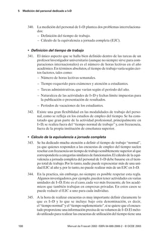 5   Medición del personal dedicado a I+D




       340. La medición del personal de I+D plantea dos problemas interrelaciona-
            dos:
            – Definición del tiempo de trabajo.
            – Cálculo de la equivalencia a jornada completa (EJC).

       • Definición del tiempo de trabajo
       341. El único aspecto que se halla bien definido dentro de las tareas de un
            profesor/investigador universitario (aunque no siempre sirve para com-
            paraciones internacionales) es el número de horas lectivas en el año
            académico. En términos absolutos, el tiempo de trabajo varía según cier-
            tos factores, tales como:
            – Número de horas lectivas semanales.
              – Tiempo requerido para exámenes y atención a estudiantes.
              – Tareas administrativas, que varían según el período del año.
              – Naturaleza de las actividades de I+D y fechas límite impuestas para
                la publicación o presentación de resultados.
              – Períodos de vacaciones de los estudiantes.
       342. Existe una gran flexibilidad en las modalidades de trabajo del perso-
            nal, como se refleja en los estudios de empleo del tiempo. Se ha cons-
            tatado que gran parte de la actividad profesional, principalmente en
            I+D, se realiza fuera del “tiempo normal de trabajo” y, con frecuencia,
            fuera de la propia institución de enseñanza superior.

       • Cálculo de la equivalencia a jornada completa
       343. Se ha dedicado mucha atención a definir el tiempo de trabajo “normal”,
            ya que quienes responden a las encuestas de empleo del tiempo suelen
            reseñar con frecuencia un tiempo de trabajo sensiblemente superior al que
            correspondería a categorías similares de funcionarios. El cálculo de la equi-
            valencia a jornada completa del personal de I+D debe basarse en el tiem-
            po total de trabajo. Por lo tanto, nadie puede representar más de una uni-
            dad EJC al año y, por lo tanto, no puede realizar más de un EJC en I+D.
       344. En la practica, sin embargo, no siempre es posible respetar esta regla.
            Algunos investigadores, por ejemplo, pueden tener actividades en varias
            unidades de I+D. Este es el caso, cada vez más frecuente, de los acadé-
            micos que también trabajan en empresas privadas. En estos casos se
            puede reducir el EJC a uno para cada individuo.
       345. A la hora de realizar encuestas es muy importante definir claramente lo
            que es I+D y lo que se incluye bajo esta denominación, es decir,
            el “tiempo normal” y el “tiempo suplementario”, si se quiere que el encues-
            tado proporcione una información precisa de su volumen de I+D. El méto-
            do utilizado para realizar las encuestas de utilización del tiempo tiene una


108                                 Manual de Frascati 2002- ISBN 84-688-2888-2 - © OCDE 2003
 