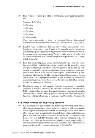5      Medición del personal dedicado a I+D




       348. Para reflejar los datos por edad se recomienda establecer seis catego-
            rías:
               Menores de 25 años.
               25-34 años.
               35-44 años.
               45-54 años.
               55-64 años.
               65 años o más.
               Estas categorías están en línea con la United Nations Provisional
               Guidelines on Standard International Age Classifications (ONU, 1982).

       349. Existen otras variables que también merece la pena examinar, como
            los niveles salariales y el país de origen. La recopilación de estos datos,
            sin embargo, puede requerir la realización de encuestas individuales,
            lo que consume muchos recursos. Por eso es útil buscar otras fuentes
            de datos administrativos, como los registros de población, de la segu-
            ridad social, etc.
       350. Para determinar el país de origen se utilizan diferentes criterios, como
            la nacionalidad, ciudadanía o país de nacimiento. También hay otros
            que pueden resultar asimismo de interés, como el último país de resi-
            dencia, la ocupación anterior o el país en el que cursó sus estudios de
            mayor nivel. Todos ellos presentan ventajas e inconvenientes y pro-
            porcionan información de diferente tipo. La combinación de al menos
            dos de estos criterios proporcionará una mayor información. Sin embar-
            go, la recopilación de estos datos acerca del personal de I+D se encuen-
            tra aún en una etapa preliminar.
       351. Finalmente, puede ser útil recopilar datos en términos de persona físi-
            cas sobre el historial educativo del personal involucrado en labores de
            I+D, es decir, sobre las áreas de mayor titulación. Las áreas de estudio
            están definidas en ISCED-97 y pueden relacionarse con los campos de
            la ciencia y la tecnología que se muestran en el Capítulo 3, Cuadro 3.2.


       5.3.5. Datos cruzados por ocupación y titulación
       352. Las clasificaciones por ocupación y por titulación tienen, cada una de
              ellas, sus propias ventajas e inconvenientes cuando se utilizan para cla-
              sificar al personal empleado en I+D. Sin embargo, ya que cada una de
              ellas está asociada a un conjunto de estadísticas relacionadas (empleo
              por ocupación, estadísticas educativas por titulación) es deseable clasi-
              ficar al personal de I+D utilizando ambos criterios. Se recomienda, por
              lo tanto, recopilar los datos - quizás cada cinco años- para establecer
              clasificaciones cruzadas entre ocupación y cualificación en términos de
              personas físicas, tal y como se muestra en la Cuadro 5.4.


Manual de Frascati 2002- ISBN 84-688-2888-2 - © OCDE 2003                                   111
 