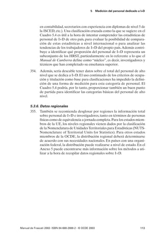 5      Medición del personal dedicado a I+D




               en contabilidad, secretarios con experiencia con diplomas de nivel 5 de
               la ISCED, etc.). Una clasificación cruzada como la que se sugiere en el
               Cuadro 5.4 es útil a la hora de intentar comprender las estadísticas de
               personal de I+D de otro país, para evaluar la posibilidad de compara-
               ción de estas estadísticas a nivel internacional o para analizar las
               tendencias de los trabajadores de I+D del propio país. Además contri-
               buye a identificar qué proporción del personal de I+D representa un
               subconjunto de los HRST, particularmente en lo referente a lo que el
               Manual de Camberra define como “núcleo”, es decir, investigadores y
               técnicos que han completado su enseñanza superior.
       354. Además, sería deseable tener datos sobre el total del personal de alto
            nivel que se dedica a I+D. El uso continuado de los criterios de ocupa-
            ción y titulación como base para clasificaciones ha impedido la defini-
            ción de una forma de medición para esta categoría de personal. El
            Cuadro 5.4 podría, por lo tanto, proporcionar también un buen punto
            de partida para identificar las categorías básicas del personal de alto
            nivel.

       5.3.6. Datos regionales
       355. También se recomienda desglosar por regiones la información total
              sobre personal de I+D e investigadores, tanto en términos de personas
              físicas como de equivalencia a jornada completa. Para los estados miem-
              bros de la UE, los niveles regionales vienen dados por la clasificación
              de la Nomenclatura de Unidades Territoriales para Estadísticas (NUTS-
              Nomenclature of Territorial Units for Statistics). Para otros estados
              miembros de la OCDE, la distribución regional deberá determinarse
              de acuerdo con sus necesidades nacionales. En países con una organi-
              zación federal, la distribución puede realizarse a nivel de estado. En el
              Anexo 5 puede encontrarse más información sobre los métodos a uti-
              lizar a la hora de recopilar datos regionales sobre I+D.




Manual de Frascati 2002- ISBN 84-688-2888-2 - © OCDE 2003                                   113
 