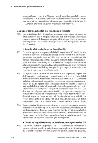 6   Medición de los gastos dedicados a I+D




              o adquiridos en el exterior.Algunos ejemplos son: la seguridad, el alma-
              cenamiento, la utilización, reparación y conservación de edificios o equi-
              pos, los servicios informáticos y los costes de impresión de informes de
              I+D. Deben excluirse los gastos originados por intereses.


       Gastos corrientes cubiertos por financiación indirecta
       365. Las actividades de I+D pueden engendrar costes que, a menudo, no
            están cubiertos por el propio sector sino por instituciones clasificadas
            en otros sectores de la economía, generalmente por el sector adminis-
            tración pública. En los apartados siguientes se dan dos ejemplos de este
            tipo de costes.

            • Alquiler de instalaciones de investigación
       366. En muchos países, la responsabilidad del uso de los edificios de las ins-
            tituciones públicas (incluidas las universidades) incumbe a un organis-
            mo central que suele estar incluido en el sector de la administración
            pública en las encuestas sobre I+D, y cuya contabilidad no refleja el des-
            glose funcional entre I+D y otras actividades. Esto puede afectar tanto
            a la administración continuada de alojamientos como a los convenios
            temporales sobre edificios y equipos, lo que es particularmente rele-
            vante en el sector de la enseñanza superior.
       367. En algunos casos, las instalaciones mencionadas se ponen a disposición
            de los centros gratuitamente o su coste no se refleja en la contabilidad
            de las instituciones. Si se quiere conocer el coste real de la I+D, deberían
            incluirse en los datos de gasto todos los pagos de cuotas, rentas, etc., aso-
            ciados a I+D. La operación es fácil cuando la cuota o renta se imputa a
            una unidad de un sector determinado. Sin embargo, cuando no existe
            tal imputación, con objeto de asegurar la comparación internacional, es
            deseable hacer figurar un montante ficticio, que represente un pago real,
            conocido y efectuado entre organismos de un sector diferente. Esto pue-
            de servir como un “valor de mercado” estimado para ser incluido en
            “otros gastos corrientes”. Hay que tener cuidado para evitar un doble
            cómputo de costes entre proveedores y beneficiarios de estos servicios.
       368. Cuando se efectúen pagos reales (incluso si no aparecen necesariamente
            en las encuestas de I+D), las autoridades nacionales deben realizar un
            ajuste en sus series de datos (para tener en cuenta, por ejemplo, el valor
            de mercado de las instalaciones a las que atañen). Deben clasificarse en
            “otros gastos corrientes” en el sector beneficiario y deducirse en la con-
            tabilidad de los sectores donantes que corresponda.

              • Costes de seguridad social y de pensiones para el personal de I+D
       369. Los costes salariales del personal de I+D “comprenden los salarios y
            remuneraciones anuales y todos los gastos complementarios de perso-
            nal o remuneraciones diversas, tales como primas, vacaciones pagadas,


118                                                    Manual de Frascati 2002- ©OCDE 2002
 