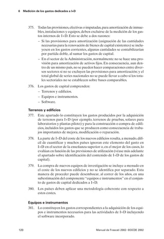 6   Medición de los gastos dedicados a I+D




       375. Todas las provisiones, efectivas o imputadas, para amortización de inmue-
            bles, instalaciones y equipos, deben excluirse de la medición de los gas-
            tos internos de I+D. Esto se debe a dos razones:
            – Si las provisiones para amortización (asignación de las cantidades
              necesarias para la renovación de bienes de capital existentes) se inclu-
              yesen en los gastos corrientes, algunas cantidades se contabilizarían
              por partida doble, al sumar los gastos de capital.
            – En el sector de la Administración, normalmente no se hace una pro-
              visión para amortización de activos fijos. En consecuencia, aun den-
              tro de un mismo país, no se pueden hacer comparaciones entre diver-
              sos sectores si no se excluyen las provisiones para amortización; y el
              total global de series nacionales no se puede llevar a cabo si los tota-
              les sectoriales no se establecen sobre bases comparables.
       376. Los gastos de capital comprenden:
            – Terrenos y edificios.
            – Equipos e instrumentos.
            – Software.

       Terrenos y edificios
       377. Este apartado lo constituyen los gastos producidos por la adquisición
             de terrenos para I+D (por ejemplo, terrenos de pruebas, solares para
             laboratorios y plantas piloto) y para la construcción o compra de edifi-
             cios, incluidos los gastos que se producen como consecuencia de traba-
             jos importantes de mejora, modificación o reparación.
       378. La parte de I+D del coste de los nuevos edificios resulta, a menudo, difí-
            cil de cuantificar y muchos países ignoran este elemento del gasto en
            I+D en el sector de la enseñanza superior o, en el mejor de los casos, lo
            evalúan en función de las previsiones de utilización (véase más adelante
            el apartado sobre identificación del contenido de I+D de los gastos de
            capital).
       379. La compra de nuevos equipos de investigación se incluye a menudo en
            el coste de los nuevos edificios y no se identifica por separado. Esta
            manera de proceder puede desembocar, al correr de los años, en una
            subestimación del componente “equipos e instrumentos” en el conjun-
            to de gastos de capital dedicados a I+D.
       380. Los países deben aplicar una metodología coherente con respecto a
            estos costes.

       Equipos e instrumentos
       381. Lo constituyen los gastos correspondientes a la adquisición de los equi-
            pos e instrumentos necesarios para las actividades de I+D incluyendo
            el software incorporado.


120                                                  Manual de Frascati 2002- ©OCDE 2002
 