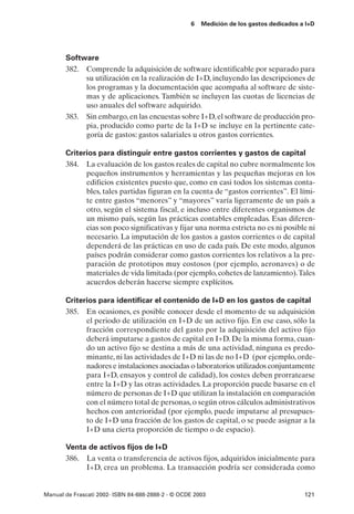 6   Medición de los gastos dedicados a I+D




       Software
       382. Comprende la adquisición de software identificable por separado para
            su utilización en la realización de I+D, incluyendo las descripciones de
            los programas y la documentación que acompaña al software de siste-
            mas y de aplicaciones. También se incluyen las cuotas de licencias de
            uso anuales del software adquirido.
       383. Sin embargo, en las encuestas sobre I+D, el software de producción pro-
            pia, producido como parte de la I+D se incluye en la pertinente cate-
            goría de gastos: gastos salariales u otros gastos corrientes.

       Criterios para distinguir entre gastos corrientes y gastos de capital
       384. La evaluación de los gastos reales de capital no cubre normalmente los
             pequeños instrumentos y herramientas y las pequeñas mejoras en los
             edificios existentes puesto que, como en casi todos los sistemas conta-
             bles, tales partidas figuran en la cuenta de “gastos corrientes”. El lími-
             te entre gastos “menores” y “mayores” varía ligeramente de un país a
             otro, según el sistema fiscal, e incluso entre diferentes organismos de
             un mismo país, según las prácticas contables empleadas. Esas diferen-
             cias son poco significativas y fijar una norma estricta no es ni posible ni
             necesario. La imputación de los gastos a gastos corrientes o de capital
             dependerá de las prácticas en uso de cada país. De este modo, algunos
             países podrán considerar como gastos corrientes los relativos a la pre-
             paración de prototipos muy costosos (por ejemplo, aeronaves) o de
             materiales de vida limitada (por ejemplo, cohetes de lanzamiento).Tales
             acuerdos deberán hacerse siempre explícitos.

       Criterios para identificar el contenido de I+D en los gastos de capital
       385. En ocasiones, es posible conocer desde el momento de su adquisición
             el periodo de utilización en I+D de un activo fijo. En ese caso, sólo la
             fracción correspondiente del gasto por la adquisición del activo fijo
             deberá imputarse a gastos de capital en I+D. De la misma forma, cuan-
             do un activo fijo se destina a más de una actividad, ninguna es predo-
             minante, ni las actividades de I+D ni las de no I+D (por ejemplo, orde-
             nadores e instalaciones asociadas o laboratorios utilizados conjuntamente
             para I+D, ensayos y control de calidad), los costes deben prorratearse
             entre la I+D y las otras actividades. La proporción puede basarse en el
             número de personas de I+D que utilizan la instalación en comparación
             con el número total de personas, o según otros cálculos administrativos
             hechos con anterioridad (por ejemplo, puede imputarse al presupues-
             to de I+D una fracción de los gastos de capital, o se puede asignar a la
             I+D una cierta proporción de tiempo o de espacio).

       Venta de activos fijos de I+D
       386. La venta o transferencia de activos fijos, adquiridos inicialmente para
            I+D, crea un problema. La transacción podría ser considerada como


Manual de Frascati 2002- ISBN 84-688-2888-2 - © OCDE 2003                                121
 