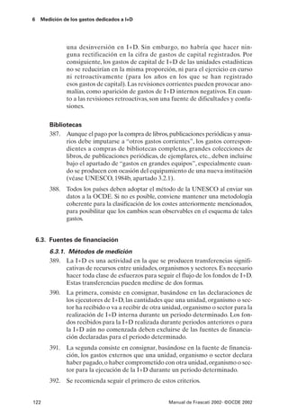 6    Medición de los gastos dedicados a I+D




               una desinversión en I+D. Sin embargo, no habría que hacer nin-
               guna rectificación en la cifra de gastos de capital registrados. Por
               consiguiente, los gastos de capital de I+D de las unidades estadísticas
               no se reducirían en la misma proporción, ni para el ejercicio en curso
               ni retroactivamente (para los años en los que se han registrado
               esos gastos de capital). Las revisiones corrientes pueden provocar ano-
               malías, como aparición de gastos de I+D internos negativos. En cuan-
               to a las revisiones retroactivas, son una fuente de dificultades y confu-
               siones.


        Bibliotecas
        387. Aunque el pago por la compra de libros, publicaciones periódicas y anua-
              rios debe imputarse a “otros gastos corrientes”, los gastos correspon-
              dientes a compras de bibliotecas completas, grandes colecciones de
              libros, de publicaciones periódicas, de ejemplares, etc., deben incluirse
              bajo el apartado de “gastos en grandes equipos”, especialmente cuan-
              do se producen con ocasión del equipamiento de una nueva institución
              (véase UNESCO, 1984b, apartado 3.2.1).
        388. Todos los países deben adoptar el método de la UNESCO al enviar sus
             datos a la OCDE. Si no es posible, conviene mantener una metodología
             coherente para la clasificación de los costes anteriormente mencionados,
             para posibilitar que los cambios sean observables en el esquema de tales
             gastos.


    6.3. Fuentes de financiación
        6.3.1. Métodos de medición
        389. La I+D es una actividad en la que se producen transferencias signifi-
              cativas de recursos entre unidades, organismos y sectores. Es necesario
              hacer toda clase de esfuerzos para seguir el flujo de los fondos de I+D.
              Estas transferencias pueden medirse de dos formas.
        390. La primera, consiste en consignar, basándose en las declaraciones de
             los ejecutores de I+D, las cantidades que una unidad, organismo o sec-
             tor ha recibido o va a recibir de otra unidad, organismo o sector para la
             realización de I+D interna durante un periodo determinado. Los fon-
             dos recibidos para la I+D realizada durante periodos anteriores o para
             la I+D aún no comenzada deben excluirse de las fuentes de financia-
             ción declaradas para el periodo determinado.
        391. La segunda consiste en consignar, basándose en la fuente de financia-
             ción, los gastos externos que una unidad, organismo o sector declara
             haber pagado, o haber comprometido con otra unidad, organismo o sec-
             tor para la ejecución de la I+D durante un periodo determinado.
        392. Se recomienda seguir el primero de estos criterios.


122                                                    Manual de Frascati 2002- ©OCDE 2002
 