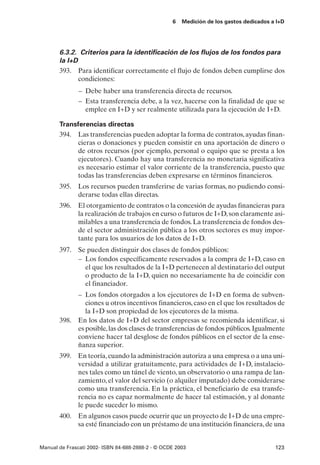 6   Medición de los gastos dedicados a I+D




       6.3.2. Criterios para la identificación de los flujos de los fondos para
       la I+D
       393. Para identificar correctamente el flujo de fondos deben cumplirse dos
              condiciones:
               – Debe haber una transferencia directa de recursos.
               – Esta transferencia debe, a la vez, hacerse con la finalidad de que se
                 emplee en I+D y ser realmente utilizada para la ejecución de I+D.

       Transferencias directas
       394. Las transferencias pueden adoptar la forma de contratos, ayudas finan-
            cieras o donaciones y pueden consistir en una aportación de dinero o
            de otros recursos (por ejemplo, personal o equipo que se presta a los
            ejecutores). Cuando hay una transferencia no monetaria significativa
            es necesario estimar el valor corriente de la transferencia, puesto que
            todas las transferencias deben expresarse en términos financieros.
       395. Los recursos pueden transferirse de varias formas, no pudiendo consi-
            derarse todas ellas directas.
       396. El otorgamiento de contratos o la concesión de ayudas financieras para
            la realización de trabajos en curso o futuros de I+D, son claramente asi-
            milables a una transferencia de fondos. La transferencia de fondos des-
            de el sector administración pública a los otros sectores es muy impor-
            tante para los usuarios de los datos de I+D.
       397. Se pueden distinguir dos clases de fondos públicos:
            – Los fondos específicamente reservados a la compra de I+D, caso en
              el que los resultados de la I+D pertenecen al destinatario del output
              o producto de la I+D, quien no necesariamente ha de coincidir con
              el financiador.
            – Los fondos otorgados a los ejecutores de I+D en forma de subven-
               ciones u otros incentivos financieros, caso en el que los resultados de
               la I+D son propiedad de los ejecutores de la misma.
       398. En los datos de I+D del sector empresas se recomienda identificar, si
            es posible, las dos clases de transferencias de fondos públicos. Igualmente
            conviene hacer tal desglose de fondos públicos en el sector de la ense-
            ñanza superior.
       399. En teoría, cuando la administración autoriza a una empresa o a una uni-
            versidad a utilizar gratuitamente, para actividades de I+D, instalacio-
            nes tales como un túnel de viento, un observatorio o una rampa de lan-
            zamiento, el valor del servicio (o alquiler imputado) debe considerarse
            como una transferencia. En la práctica, el beneficiario de esa transfe-
            rencia no es capaz normalmente de hacer tal estimación, y al donante
            le puede suceder lo mismo.
       400. En algunos casos puede ocurrir que un proyecto de I+D de una empre-
            sa esté financiado con un préstamo de una institución financiera, de una


Manual de Frascati 2002- ISBN 84-688-2888-2 - © OCDE 2003                                123
 