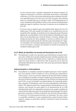 6   Medición de los gastos dedicados a I+D




                 un uso concreto (por. e.jemplo, tratamiento de mareas negras). La
                 empresa construye la aeronave utilizando materiales y tecnología
                 existentes, y la I+D es necesaria únicamente para satisfacer las nue-
                 vas especificaciones. En este caso, tan sólo esa parte del contrato
                 debe ser considerada por el ejecutor como I+D financiada por el
                 sector Administración pública, incluso si las cuentas del financiador
                 pudieran sugerir a primera vista que el contrato en su totalidad era
                 de I+D.
               – Un tercer caso es aquél en que una unidad recibe dinero de otra y lo
                 utiliza para I+D, aun cuando los fondos no se transfirieron con ese
                 propósito. Por ejemplo, un instituto de investigación puede financiar
                 algunas de sus actividades a través de los ingresos obtenidos por rega-
                 lías y de los beneficios por venta de bienes y servicios. Aunque esos
                 fondos provienen de otras unidades y sectores, no deben ser consi-
                 derados como transferencias de I+D, sino como procedentes de “ingre-
                 sos retenidos” por la propia unidad ejecutora, ya que los comprado-
                 res de los bienes y servicios del instituto no tienen la intención de
                 transferir fondos para I+D.


       6.3.3. Modo de identificar las fuentes de financiación de la I+D
       403. Normalmente se pide a los ejecutores que distribuyan sus gastos inter-
              nos entre: fondos de la propia unidad ejecutora (fondos propios), fon-
              dos de otras unidades del mismo sector o subsector, y fondos que pro-
              ceden de otros sectores y subsectores. Por lo general esto se hace sin
              demasiada dificultad, pero hay uno o dos casos que presentan algunas
              complicaciones.

       Subcontratación e intermediarios
       404. El problema se complica cuando los fondos pasan por varios organis-
            mos. Esto puede ocurrir cuando la I+D se efectúa por subcontrato,
            como ocurre a veces en el sector empresas. El ejecutor deberá indicar,
            en la medida de lo posible, la fuente original que proporciona los fon-
            dos para I+D. Estos mismos problemas se presentan en la financiación
            por la UE, ya que los fondos van primeramente al contratado princi-
            pal y después se distribuyen entre los otros participantes (subcontra-
            tados). En algunos países hay organizaciones intermediarias, no eje-
            cutoras, que juegan un gran papel en la financiación de la I+D,
            distribuyendo entre los organismos ejecutores las ayudas recibidas de
            varias fuentes diferentes pero sin un propósito determinado. Son ejem-
            plos bien conocidos el Stifterverband für die Deutsche Wissenschaft y
            la Deutsche Forschungsgemeinschaft en Alemania. En tales casos,
            es aceptable considerar a estas organizaciones como la fuente finan-
            ciadora, aunque es preferible intentar remontarse hasta las fuentes
            originales.


Manual de Frascati 2002- ISBN 84-688-2888-2 - © OCDE 2003                                125
 