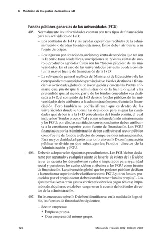 6   Medición de los gastos dedicados a I+D




       Fondos públicos generales de las universidades (FGU)
       405. Normalmente las universidades cuentan con tres tipos de financiación
            para sus actividades de I+D:
            – Los contratos de I+D y las ayudas especificas recibidas de la admi-
               nistración o de otras fuentes exteriores. Éstos deben atribuirse a su
               fuente de origen.
            – Los ingresos por dotaciones, acciones y venta de servicios que no son
               I+D, como tasas académicas, suscripciones de revistas, ventas de sue-
               ro o productos agrícolas. Éstos son los “fondos propios” de las uni-
               versidades. En el caso de las universidades privadas pueden consti-
               tuir la mayor fuente de financiación de la I+D.
            – La subvención general recibida del Ministerio de Educación o de las
               correspondientes autoridades provinciales o locales, destinada a finan-
               ciar las actividades globales de investigación y enseñanza. Podría afir-
               marse que, puesto que la administración es la fuente original y ha
               pretendido que, al menos, parte de los fondos concedidos sea dedi-
               cada a I+D, el contenido de I+D de esos fondos públicos de las uni-
               versidades debe atribuirse a la administración como fuente de finan-
               ciación. Pero también se podría afirmar que es dentro de las
               universidades donde se toman las decisiones para asignar las canti-
               dades que deben ir a la I+D procedentes del fondo común, el cual
               incluye los “fondos propios” tal y como se han definido anteriormente
               y los FGU; por ello, las cantidades correspondientes deben atribuir-
               se a la enseñanza superior como fuente de financiación. Los FGU
               financiados por la Administración deben atribuirse al sector público
               como fuente de fondos, a efectos de comparaciones internacionales.
               Para mayor claridad, el gasto interior bruto en I+D con financiación
               pública se divide en dos subcategorías: Fondos directos de la
               Administración y FGU.
       406. Deberán adoptarse los siguientes procedimientos. Los FGU deben decla-
            rarse por separado y cualquier ajuste de la serie de costes de I+D debe
            tener en cuenta los desembolsos reales o imputados para seguridad
            social y pensiones, los cuales deben atribuirse a los FGU como fuente
            de financiación. La subvención global que los poderes públicos dedican
            a la enseñanza superior debe clasificarse como FGU, y otros fondos pro-
            ducidos por el propio sector deben considerarse “fondos propios”. Los
            ajustes relativos a otros gastos corrientes sobre los pagos reales o impu-
            tados de alquileres, etc. deben cargarse en la cuenta de los fondos direc-
            tos de la administración.
       407. En las encuestas sobre I+D deben identificarse, en la medida de lo posi-
            ble, las fuentes de financiación siguientes:
              – Sector empresas:
                • Empresa propia.
                • Otra empresa del mismo grupo.

126                                                  Manual de Frascati 2002- ©OCDE 2002
 
