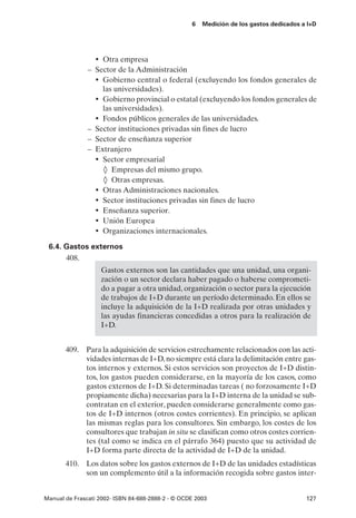 6   Medición de los gastos dedicados a I+D




                 • Otra empresa
               – Sector de la Administración
                 • Gobierno central o federal (excluyendo los fondos generales de
                   las universidades).
                 • Gobierno provincial o estatal (excluyendo los fondos generales de
                   las universidades).
                 • Fondos públicos generales de las universidades.
               – Sector instituciones privadas sin fines de lucro
               – Sector de enseñanza superior
               – Extranjero
                 • Sector empresarial
                   ◊ Empresas del mismo grupo.
                   ◊ Otras empresas.
                 • Otras Administraciones nacionales.
                 • Sector instituciones privadas sin fines de lucro
                 • Enseñanza superior.
                 • Unión Europea
                 • Organizaciones internacionales.
 6.4. Gastos externos
      408.
                   Gastos externos son las cantidades que una unidad, una organi-
                   zación o un sector declara haber pagado o haberse comprometi-
                   do a pagar a otra unidad, organización o sector para la ejecución
                   de trabajos de I+D durante un período determinado. En ellos se
                   incluye la adquisición de la I+D realizada por otras unidades y
                   las ayudas financieras concedidas a otros para la realización de
                   I+D.


       409. Para la adquisición de servicios estrechamente relacionados con las acti-
            vidades internas de I+D, no siempre está clara la delimitación entre gas-
            tos internos y externos. Si estos servicios son proyectos de I+D distin-
            tos, los gastos pueden considerarse, en la mayoría de los casos, como
            gastos externos de I+D. Si determinadas tareas ( no forzosamente I+D
            propiamente dicha) necesarias para la I+D interna de la unidad se sub-
            contratan en el exterior, pueden considerarse generalmente como gas-
            tos de I+D internos (otros costes corrientes). En principio, se aplican
            las mismas reglas para los consultores. Sin embargo, los costes de los
            consultores que trabajan in situ se clasifican como otros costes corrien-
            tes (tal como se indica en el párrafo 364) puesto que su actividad de
            I+D forma parte directa de la actividad de I+D de la unidad.
       410. Los datos sobre los gastos externos de I+D de las unidades estadísticas
            son un complemento útil a la información recogida sobre gastos inter-


Manual de Frascati 2002- ISBN 84-688-2888-2 - © OCDE 2003                                127
 