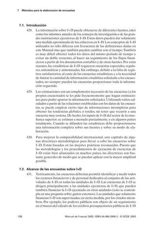 7    Métodos para la elaboración de encuestas




    7.1. Introducción
         428. La información sobre I+D puede obtenerse de diferentes fuentes, tales
               como los informes anuales de los consejos de investigación o de las gran-
               des instituciones ejecutoras de I+D. Estos datos pueden dar solamente
               una medida aproximada de los esfuerzos en I+D. Los conceptos de I+D
               utilizados no sólo difieren con frecuencia de las definiciones dadas en
               este Manual sino que también pueden cambiar con el tiempo. También
               es muy difícil obtener todos los datos del mismo período de tiempo y
               evitar un doble recuento, al hacer un seguimiento de los flujos finan-
               cieros a partir de los documentos contables y de otras fuentes. Por estas
               razones, las estadísticas de I+D requieren encuestas especiales, regula-
               res, sistemáticas y armonizadas. Sin embargo, debido a la falta de regis-
               tros satisfactorios, al coste de las encuestas estadísticas y a la necesidad
               de limitar la cantidad de información estadística solicitada a los encues-
               tados, no siempre pueden las encuestas proporcionar toda la informa-
               ción requerida.
         429. Las estimaciones son un complemento necesario de las encuestas (a los
              propios encuestados se les pide frecuentemente que hagan estimacio-
              nes para poder aportar la información solicitada). Utilizando ratios cal-
              culados a partir de las relaciones establecidas con los datos de las encues-
              tas, se puede emplear cierto tipo de informaciones incompletas para
              obtener las tendencias globales, o totales, sin tener que recurrir a una
              encuesta muy costosa. De hecho, los inputs de I+D del sector de la ense-
              ñanza superior, se estiman a menudo parcialmente, y en algunos países
              totalmente. Cuando se difunden las estadísticas debe proporcionarse
              una información completa sobre sus fuentes y sobre su modo de ela-
              boración.
         430.   Para mejorar la comparabilidad internacional, este capítulo da algu-
                nas directrices metodológicas para llevar a cabo las encuestas sobre
                I+D. Están basadas en las mejores prácticas reconocidas. Puesto que
                las metodologías y los procedimientos de ejecución de encuestas de
                I+D están bien afianzados en muchos países, las directrices son bas-
                tante generales de modo que se puedan aplicar con la mayor amplitud
                posible.

    7.2. Alcance de las encuestas sobre I+D
         431. Teóricamente, las encuestas deberían permitir identificar y medir todos
              los recursos financieros y de personal dedicados al conjunto de las acti-
              vidades de I+D en todas las unidades de I+D. Las encuestas de I+D se
              dirigen principalmente a las unidades ejecutoras de I+D, que pueden
              también financiar la I+D ejecutada en otras unidades (esto se contem-
              pla en una pregunta sobre gastos externos). Las unidades que solamente
              financian I+D son supervisadas, en cierta medida, por los estados miem-
              bros. Por ejemplo, los poderes públicos son objeto de un seguimiento
              en el marco del cálculo de los créditos presupuestarios públicos de I+D


136                                   Manual de Frascati 2002- ISBN 84-688-2888-2 - © OCDE 2003
 