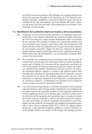 7   Métodos para la elaboración de encuestas




               por objetivos socioeconómicos. Sin embargo, este capítulo aborda sola-
               mente las encuestas basadas en los ejecutores de I+D. Deberán esta-
               blecerse métodos estadísticos y otros procedimientos para detectar la
               totalidad de la I+D, especialmente para las unidades del sector empre-
               sas con poca I+D. Estos métodos y procedimientos se describen a con-
               tinuación con más detalle.

 7.3. Identificación de la población objeto de encuesta y de los encuestados
      432. Solamente en unos pocos estados miembros, el organismo supervisor
            puede hacer una encuesta exhaustiva de todos los posibles ejecutores
            de I+D. Generalmente existen muchas limitaciones sobre la extensión
            de las encuestas. Por ejemplo, el número de encuestados podría tener
            que restringirse para asegurar unos costes bajos; una encuesta de I+D
            podría llevarse a cabo en conjunción con otra que tuviera una selección
            de encuestados aceptable, aunque no ideal; las encuestas de algunos
            grupos podrían requerir la participación de otros organismos con nece-
            sidades diferentes de información y, en consecuencia, preguntas dife-
            rentes a los encuestados.
       433. No es posible dar recomendaciones detalladas sobre los métodos de
            encuesta que sean de igual relevancia para todos los estados miembros,
            puesto que el tamaño y la estructura de las capacidades nacionales de
            I+D varían mucho. Se formulan sugerencias para los sectores de empre-
            sas, administración pública, instituciones privadas sin fines de lucro y
            de enseñanza superior, aunque se reconoce que algunoas países utili-
            zan diferentes sistemas de sectorialización para la encuesta y para la
            presentación de los datos. Por ejemplo, algunos países llevan a cabo
            encuestas en empresas, institutos de investigación y establecimientos
            de enseñanza superior y redistribuyen los institutos de investigación
            entre los cuatro sectores de ejecución estándar.
       434. Las instituciones hospitalarias y sanitarias constituyen una categoría
            especial. Llevan a cabo I+D que podría relacionarse con cualquiera de
            los cuatro sectores de ejecución estándar. La investigación sanitaria ha
            crecido significativamente en lo últimos años, y merece la pena revisar
            la cobertura de las encuestas para garantizar que se recogen los datos
            de I+D de todos los hospitales y centros sanitarios capaces de empren-
            der estas actividades, no sólo los hospitales universitarios y otros hos-
            pitales con alto grado de investigación, sino también los hospitales gene-
            rales y otros centros sanitarios (ISIC 8512 y 8519). En algunos países,
            puede que a determinados hospitales públicos o centros sanitarios no
            se les permita dedicar sus fondos a I+D aunque, sin embargo, puedan




Manual de Frascati 2002- ISBN 84-688-2888-2 - © OCDE 2003                                137
 