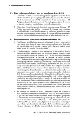 1    Objetivo y alcance del Manual




    1.1. Observaciones preliminares para los usuarios de datos de I+D
         1. El presente Manual se redactó por y para los expertos nacionales de los
            estados miembros que recogen y publican los datos nacionales relativos
            a la I+D, y remiten a la OCDE los resultados de las encuestas de I+D.
            Aunque se dan muchos ejemplos, este Manual sigue siendo un documen-
            to técnico, concebido esencialmente como obra de consulta.
         2.   El capítulo 1 se dirige principalmente a los usuarios de datos de I+D.
              Facilita un resumen del ámbito y contenido del Manual para ayudar en
              la utilización del texto. Señala, además, la razón por la cual se recogen
              o no determinados datos, los problemas de comparación que tales datos
              plantean y la apreciación que puede hacerse sobre su interpretación.

    1.2. Ámbito del Manual y utilización de las estadísticas de I+D
         3. Este Manual se publicó por vez primera hace casi 40 años y trata exclusi-
            vamente de la medición de los recursos humanos y financieros dedicados
            a la investigación y al desarrollo experimental (I+D), a menudo denomi-
            nados “datos de entrada” (inputs) de la I+D.
         4. Con el tiempo, las estadísticas sobre estos datos de entrada han demos-
            trado que son indicadores útiles y han sido empleados en informes nacio-
            nales e internacionales. Los informes de la OCDE sobre indicadores de
            ciencia y tecnología (OCDE, 1984; OCDE, 1986; OCDE, 1989a), las series
            de la OCDE relativas a la revisión y perspectiva de la política científica y
            tecnológica y el Science,Technology and Industry Scoreboard (“Indicadores
            comparativos de la ciencia, la tecnología y la industria”, OCDE, cada dos
            años), todos ellos proporcionan medidas útiles de la amplitud y orienta-
            ción de la I+D en diversos países, sectores, industrias, campos científicos
            y otras categorías de clasificación. Las administraciones, interesadas en el
            crecimiento económico y en la productividad, confían en las estadísticas
            de I+D como una forma de indicador del cambio tecnológico. Los aseso-
            res interesados en la política científica y también en la política industrial,
            e incluso en las políticas económicas y sociales de carácter general, las uti-
            lizan ampliamente. Tales estadísticas constituyen asimismo un punto de
            partida esencial para numerosos programas gubernamentales, al tiempo
            que son un instrumento importante para su evaluación. En muchos países,
            las estadísticas de I+D se consideran como parte de las estadísticas eco-
            nómicas generales.
         5.   Sin embargo, las estadísticas de I+D no son suficientes. En el contexto
              de la economía basada en el conocimiento, cada vez parece más eviden-
              te que los datos deben examinarse en un marco conceptual, que permi-
              ta relacionarlos con otros medios disponibles y con los resultados deri-
              vados de las actividades de I+D de que se trate. Por ejemplo, este nexo
              podría establecerse por medio del proceso de innovación (véase apar-
              tado 1.5.3) o en el contexto más amplio de “inversión intangible” que
              cubre no solamente la I+D y las otras actividades científicas y tecnológi-


12                                   Manual de Frascati 2002- ISBN 84-688-2888-2 - © OCDE 2003
 