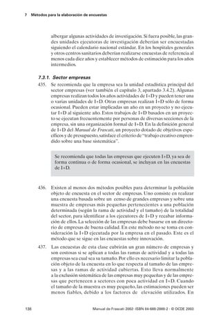 7   Métodos para la elaboración de encuestas




              albergar algunas actividades de investigación. Si fuera posible, las gran-
              des unidades ejecutoras de investigación deberían ser encuestadas
              siguiendo el calendario nacional estándar. En los hospitales generales
              y otros centros sanitarios deberían realizarse encuestas de referencia al
              menos cada diez años y establecer métodos de estimación para los años
              intermedios.

       7.3.1. Sector empresas
       435. Se recomienda que la empresa sea la unidad estadística principal del
             sector empresas (ver también el capítulo 3, apartado 3.4.2). Algunas
             empresas realizan todos los años actividades de I+D y pueden tener una
             o varias unidades de I+D. Otras empresas realizan I+D sólo de forma
             ocasional. Pueden estar implicadas un año en un proyecto y no ejecu-
             tar I+D al siguiente año. Estos trabajos de I+D basados en un proyec-
             to se ejecutan frecuentemente por personas de diversas secciones de la
             empresa, sin una organización formal de I+D. En la definición general
             de I+D del Manual de Frascati, un proyecto dotado de objetivos espe-
             cíficos y de presupuesto, satisface el criterio de “trabajo creativo empren-
             dido sobre una base sistemática”.


                Se recomienda que todas las empresas que ejecuten I+D, ya sea de
                forma continua o de forma ocasional, se incluyan en las encuestas
                de I+D.



       436. Existen al menos dos métodos posibles para determinar la población
            objeto de encuesta en el sector de empresas. Uno consiste en realizar
            una encuesta basada sobre un censo de grandes empresas y sobre una
            muestra de empresas más pequeñas pertenecientes a una población
            determinada (según la rama de actividad y el tamaño) de la totalidad
            del sector, para identificar a los ejecutores de I+D y recabar informa-
            ción de ellos. La selección de las empresas debe basarse en un directo-
            rio de empresas de buena calidad. En este método no se toma en con-
            sideración la I+D ejecutada por la empresa en el pasado. Este es el
            método que se sigue en las encuestas sobre innovación.
       437.   Las encuestas de esta clase cubrirán un gran número de empresas y
              son costosas si se aplican a todas las ramas de actividad y a todas las
              empresas sea cual sea su tamaño. Por ello es necesario limitar la pobla-
              ción objeto de la encuesta en lo que respecta al tamaño de las empre-
              sas y a las ramas de actividad cubiertas. Esto lleva normalmente
              a la exclusión sistemática de las empresas muy pequeñas y de las empre-
              sas que pertenecen a sectores con poca actividad en I+D. Cuando
              el tamaño de la muestra es muy pequeño, las estimaciones pueden ser
              menos fiables, debido a los factores de elevación utilizados. En


138                                 Manual de Frascati 2002- ISBN 84-688-2888-2 - © OCDE 2003
 