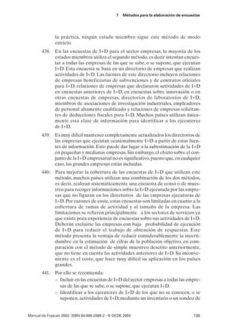 7   Métodos para la elaboración de encuestas




               la práctica, ningún estado miembro sigue este método de modo
               estricto.
       438.    En las encuestas de I+D para el sector empresas, la mayoría de los
               estados miembros utiliza el segundo método, es decir intentan encues-
               tar a todas las empresas de las que se sabe, o se supone, que ejecutan
               I+D. Esta encuesta se basa en un directorio de empresas que realizan
               actividades de I+D. Las fuentes de este directorio incluyen relaciones
               de empresas beneficiarias de subvenciones y de contratos oficiales
               para I+D, relaciones de empresas que declararon actividades de I+D
               en encuestas anteriores de I+D, en encuestas sobre innovación o en
               otras encuestas de empresas, directorios de laboratorios de I+D,
               miembros de asociaciones de investigación industriales, empleadores
               de personal altamente cualificado y relaciones de empresas solicitan-
               tes de deducciones fiscales para I+D. Muchos países utilizan única-
               mente esta clase de información para identificar a los ejecutores
               de I+D.
       439. Es muy difícil mantener completamente actualizados los directorios de
            las empresas que ejecutan ocasionalmente I+D a partir de estas fuen-
            tes de información. Esto puede dar lugar a la subestimación de la I+D
            en pequeñas y medianas empresas. Sin embargo, el efecto sobre el con-
            junto de la I+D empresarial no es significativo, puesto que, en cualquier
            caso, las grandes empresas están incluidas.
       440.    Para mejorar la cobertura de las encuestas de I+D que utilizan este
               método, muchos países utilizan una combinación de los dos métodos,
               es decir, realizan sistemáticamente una encuesta de censo o de mues-
               treo para recoger informaciones sobre la I+D ejecutada por las empre-
               sas que no figuran en los directorios de las empresas ejecutoras de
               I+D. Por razones de coste, estas encuestas son limitadas en cuanto a la
               cobertura de ramas de actividad y al tamaño de la empresa. Las
               limitaciones se refieren principalmente a los sectores de servicios ya
               que existe poca experiencia de encuestas sobre sus actividades de I+D.
               Deberán excluirse las empresas con baja probabilidad de ejecución
               de I+D para reducir el trabajo de obtención de respuestas. Este
               método presenta la ventaja de reducir considerablemente la incerti-
               dumbre en la estimación de cifras de la población objetivo, en com-
               paración con el método de simple muestreo descrito anteriormente,
               que no tiene en cuenta las actividades anteriores de I+D. Su inconve-
               niente es el coste, que hace muy difícil su aplicación en los países
               grandes.
       441. Por ello se recomienda:
            – Incluir en las encuestas de I+D del sector empresas a todas las empre-
              sas de las que se sabe, o se supone, que ejecutan I+D.
            – Identificar a los ejecutores de I+D de los que no se conocen, o se
              suponen, actividades de I+D, mediante un inventario o un sondeo de


Manual de Frascati 2002- ISBN 84-688-2888-2 - © OCDE 2003                                139
 