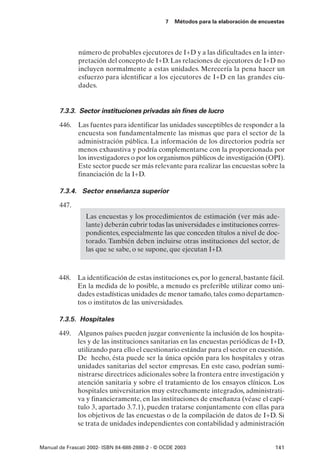 7   Métodos para la elaboración de encuestas




               número de probables ejecutores de I+D y a las dificultades en la inter-
               pretación del concepto de I+D. Las relaciones de ejecutores de I+D no
               incluyen normalmente a estas unidades. Merecería la pena hacer un
               esfuerzo para identificar a los ejecutores de I+D en las grandes ciu-
               dades.


       7.3.3. Sector instituciones privadas sin fines de lucro

       446. Las fuentes para identificar las unidades susceptibles de responder a la
            encuesta son fundamentalmente las mismas que para el sector de la
            administración pública. La información de los directorios podría ser
            menos exhaustiva y podría complementarse con la proporcionada por
            los investigadores o por los organismos públicos de investigación (OPI).
            Este sector puede ser más relevante para realizar las encuestas sobre la
            financiación de la I+D.

       7.3.4. Sector enseñanza superior

       447.
                  Las encuestas y los procedimientos de estimación (ver más ade-
                  lante) deberán cubrir todas las universidades e instituciones corres-
                  pondientes, especialmente las que conceden títulos a nivel de doc-
                  torado. También deben incluirse otras instituciones del sector, de
                  las que se sabe, o se supone, que ejecutan I+D.



       448. La identificación de estas instituciones es, por lo general, bastante fácil.
            En la medida de lo posible, a menudo es preferible utilizar como uni-
            dades estadísticas unidades de menor tamaño, tales como departamen-
            tos o institutos de las universidades.

       7.3.5. Hospitales

       449.   Algunos países pueden juzgar conveniente la inclusión de los hospita-
              les y de las instituciones sanitarias en las encuestas periódicas de I+D,
              utilizando para ello el cuestionario estándar para el sector en cuestión.
              De hecho, ésta puede ser la única opción para los hospitales y otras
              unidades sanitarias del sector empresas. En este caso, podrían sumi-
              nistrarse directrices adicionales sobre la frontera entre investigación y
              atención sanitaria y sobre el tratamiento de los ensayos clínicos. Los
              hospitales universitarios muy estrechamente integrados, administrati-
              va y financieramente, en las instituciones de enseñanza (véase el capí-
              tulo 3, apartado 3.7.1), pueden tratarse conjuntamente con ellas para
              los objetivos de las encuestas o de la compilación de datos de I+D. Si
              se trata de unidades independientes con contabilidad y administración


Manual de Frascati 2002- ISBN 84-688-2888-2 - © OCDE 2003                                141
 