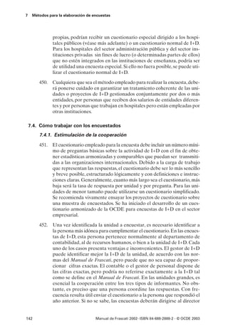 7    Métodos para la elaboración de encuestas




               propias, podrían recibir un cuestionario especial dirigido a los hospi-
               tales públicos (véase más adelante) o un cuestionario normal de I+D.
               Para los hospitales del sector administración pública y del sector ins-
               tituciones privadas sin fines de lucro (o determinadas partes de ellos)
               que no estén integrados en las instituciones de enseñanza, podría ser
               de utilidad una encuesta especial. Si ello no fuera posible, se puede uti-
               lizar el cuestionario normal de I+D.

        450. Cualquiera que sea el método empleado para realizar la encuesta, debe-
             rá ponerse cuidado en garantizar un tratamiento coherente de las uni-
             dades o proyectos de I+D gestionados conjuntamente por dos o más
             entidades, por personas que reciben dos salarios de entidades diferen-
             tes y por personas que trabajan en hospitales pero están empleadas por
             otras instituciones.

    7.4. Cómo trabajar con los encuestados
        7.4.1. Estimulación de la cooperación

        451. El cuestionario empleado para la encuesta debe incluir un número míni-
             mo de preguntas básicas sobre la actividad de I+D con el fin de obte-
             ner estadísticas armonizadas y comparables que puedan ser transmiti-
             das a las organizaciones internacionales. Debido a la carga de trabajo
             que representan las respuestas, el cuestionario debe ser lo más sencillo
             y breve posible, estructurado lógicamente y con definiciones e instruc-
             ciones claras. Generalmente, cuanto más largo sea el cuestionario, más
             baja será la tasa de respuesta por unidad y por pregunta. Para las uni-
             dades de menor tamaño puede utilizarse un cuestionario simplificado.
             Se recomienda vivamente ensayar los proyectos de cuestionario sobre
             una muestra de encuestados. Se ha iniciado el desarrollo de un cues-
             tionario armonizado de la OCDE para encuestas de I+D en el sector
             empresarial.

        452.   Una vez identificada la unidad a encuestar, es necesario identificar a
               la persona más idónea para cumplimentar el cuestionario. En las encues-
               tas de I+D, esta persona pertenece normalmente al departamento de
               contabilidad, al de recursos humanos, o bien a la unidad de I+D. Cada
               uno de los casos presenta ventajas e inconvenientes. El gestor de I+D
               puede identificar mejor la I+D de la unidad, de acuerdo con las nor-
               mas del Manual de Frascati, pero puede que no sea capaz de propor-
               cionar cifras exactas. El contable o el gestor de personal dispone de
               las cifras exactas, pero podría no referirse exactamente a la I+D tal
               como se define en el Manual de Frascati. En las unidades grandes, es
               esencial la cooperación entre los tres tipos de informantes. No obs-
               tante, es preciso que una persona coordine las respuestas. Con fre-
               cuencia resulta útil enviar el cuestionario a la persona que respondió el
               año anterior. Si no se sabe, las encuestas deberán dirigirse al director


142                                  Manual de Frascati 2002- ISBN 84-688-2888-2 - © OCDE 2003
 
