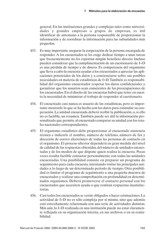7   Métodos para la elaboración de encuestas




               general. En las instituciones grandes y complejas tales como universi-
               dades y grandes empresas o grupos de empresas, es útil
               identificar de antemano a la persona responsable de proporcionar la
               información y de coordinar la información para las subunidades más
               pequeñas.

       453. Es muy importante asegurar la cooperación de la persona encargada de
            responder. A los encuestados se les exige dedicar tiempo a unas tareas
            que frecuentemente no les reportan ningún beneficio directo. Incluso
            pueden considerar que la cumplimentación de un cuestionario de I+D
            es una pérdida de tiempo y de dinero. Es competencia del organismo
            que lleva a cabo la encuesta ayudar a los encuestados a apreciar las apli-
            caciones potenciales de los datos y a concienciarse sobre sus posibles
            necesidades en materia de estadísticas de I+D. También es responsabi-
            lidad del organismo encuestador respetar los datos confidenciales y
            garantizar que los usuarios sean conscientes de las preocupaciones de
            los encuestados. En el diseño de las encuestas habrá que tener en cuen-
            ta la necesidad de minimizar el trabajo de responder al cuestionario.

       454. El encuestado casi nunca es usuario de las estadísticas, pero es impor-
            tante mostrarle lo que se ha hecho con los datos para estimular su coo-
            peración. La unidad encuestada deberá recibir la publicación, o, si ello
            no es factible, un resumen. También puede ser útil la información per-
            sonalizada que permite al encuestado comparar su unidad con los tota-
            les nacionales correspondientes.
       455. El organismo estadístico debe proporcionar al encuestado asistencia
            técnica e indicarle el nombre, número de teléfono, número de fax y
            dirección de correo electrónico de todas las personas de contacto en
            el organismo. El proceso ulterior dependerá en gran medida del nivel
            de calidad de las respuestas obtenidas, del número de unidades encues-
            tadas y de los medios de que dispone quien realiza la encuesta. Pocas
            veces resulta factible contactar personalmente con todas las unidades
            encuestadas. Una posibilidad consiste en preparar un programa de
            seguimiento para cada encuesta, intentando visitar las principales uni-
            dades a lo largo de un determinado periodo de tiempo. Otra posibili-
            dad es limitar el programa de seguimiento a una pequeña muestra de
            encuestados y realizar una comprobación en profundidad en determi-
            nados organismos. Deberá promoverse el contacto personal con los
            encuestados que necesiten ayuda o que remitan respuestas insatisfac-
            torias.
       456. Casi todos los encuestados se verán obligados a hacer estimaciones. La
            actividad de I+D no es sólo compleja por sí misma, sino que además
            está estrechamente relacionada con una serie de actividades distintas.
            Más aún, la I+D realizada en una institución puede no estar claramen-
            te reflejada en su organización interna, en sus archivos o en su conta-
            bilidad.


Manual de Frascati 2002- ISBN 84-688-2888-2 - © OCDE 2003                                143
 
