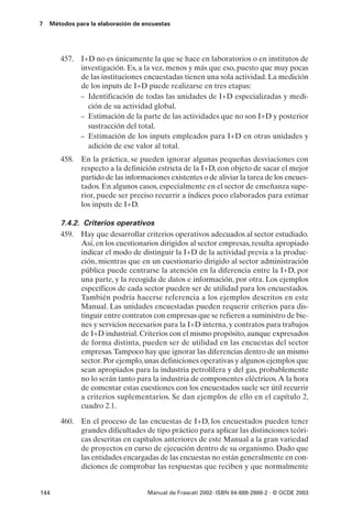 7   Métodos para la elaboración de encuestas




       457. I+D no es únicamente la que se hace en laboratorios o en institutos de
            investigación. Es, a la vez, menos y más que eso, puesto que muy pocas
            de las instituciones encuestadas tienen una sola actividad. La medición
            de los inputs de I+D puede realizarse en tres etapas:
            – Identificación de todas las unidades de I+D especializadas y medi-
              ción de su actividad global.
            – Estimación de la parte de las actividades que no son I+D y posterior
              sustracción del total.
            – Estimación de los inputs empleados para I+D en otras unidades y
              adición de ese valor al total.
       458. En la práctica, se pueden ignorar algunas pequeñas desviaciones con
            respecto a la definición estricta de la I+D, con objeto de sacar el mejor
            partido de las informaciones existentes o de aliviar la tarea de los encues-
            tados. En algunos casos, especialmente en el sector de enseñanza supe-
            rior, puede ser preciso recurrir a índices poco elaborados para estimar
            los inputs de I+D.

       7.4.2. Criterios operativos
       459. Hay que desarrollar criterios operativos adecuados al sector estudiado.
             Así, en los cuestionarios dirigidos al sector empresas, resulta apropiado
             indicar el modo de distinguir la I+D de la actividad previa a la produc-
             ción, mientras que en un cuestionario dirigido al sector administración
             pública puede centrarse la atención en la diferencia entre la I+D, por
             una parte, y la recogida de datos e información, por otra. Los ejemplos
             específicos de cada sector pueden ser de utilidad para los encuestados.
             También podría hacerse referencia a los ejemplos descritos en este
             Manual. Las unidades encuestadas pueden requerir criterios para dis-
             tinguir entre contratos con empresas que se refieren a suministro de bie-
             nes y servicios necesarios para la I+D interna, y contratos para trabajos
             de I+D industrial. Criterios con el mismo propósito, aunque expresados
             de forma distinta, pueden ser de utilidad en las encuestas del sector
             empresas. Tampoco hay que ignorar las diferencias dentro de un mismo
             sector. Por ejemplo, unas definiciones operativas y algunos ejemplos que
             sean apropiados para la industria petrolífera y del gas, probablemente
             no lo serán tanto para la industria de componentes eléctricos. A la hora
             de comentar estas cuestiones con los encuestados suele ser útil recurrir
             a criterios suplementarios. Se dan ejemplos de ello en el capítulo 2,
             cuadro 2.1.

       460. En el proceso de las encuestas de I+D, los encuestados pueden tener
            grandes dificultades de tipo práctico para aplicar las distinciones teóri-
            cas descritas en capítulos anteriores de este Manual a la gran variedad
            de proyectos en curso de ejecución dentro de su organismo. Dado que
            las entidades encargadas de las encuestas no están generalmente en con-
            diciones de comprobar las respuestas que reciben y que normalmente


144                                 Manual de Frascati 2002- ISBN 84-688-2888-2 - © OCDE 2003
 