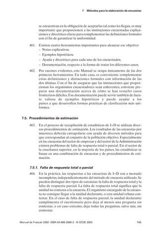 7   Métodos para la elaboración de encuestas




               se encuentran en la obligación de aceptarlas tal como les llegan, es muy
               importante que proporcionen a las instituciones encuestadas explica-
               ciones y directrices claras para complementar las definiciones formales
               con el fin de garantizar la uniformidad.

       461. Existen cuatro herramientas importantes para alcanzar ese objetivo:
            – Notas explicativas.
            – Ejemplos hipotéticos.
            – Ayuda y directrices para cada uno de los encuestados.
            – Documentación, respecto a la forma de tratar los diferentes casos.
       462. Por razones evidentes, este Manual se ocupa únicamente de las dos
            primeras herramientas. En todo caso, es conveniente complementar
            estas definiciones y distinciones formales con información de las
            dos últimas. Con el fin de asegurar que las instrucciones que propor-
            cionan los organismos encuestadores sean coherentes, conviene pre-
            parar una documentación acerca de cómo se han resuelto casos
            fronterizos difíciles. Esa documentación puede servir también de fuen-
            te valiosa de ejemplos hipotéticos y puede ayudar a los
            países a que desarrollen formas prácticas de clasificación más uni-
            formes.


 7.5. Procedimientos de estimación

       463. En el proceso de recopilación de estadísticas de I+D se utilizan diver-
            sos procedimientos de estimación. Los resultados de las encuestas por
            muestreo deberán extrapolarse con ayuda de diversos métodos para
            que correspondan al conjunto de la población objetivo. Especialmente
            en las encuestas del sector de empresas y del sector de la Administración
            existen problemas de falta de respuesta total o parcial. En el sector de
            la enseñanza superior, en la mayoría de los países, las estadísticas se
            basan en una combinación de encuestas y de procedimientos de esti-
            mación.

       7.5.1. Falta de respuesta total o parcial
       464. En la práctica, las respuestas a las encuestas de I+D son a menudo
            incompletas, independientemente del método de encuesta utilizado. Se
            pueden distinguir dos tipos de carencias: la falta de respuesta total y la
            falta de respuesta parcial. La falta de respuesta total significa que la
            unidad no contesta a la encuesta. El organismo encargado de la encues-
            ta no consigue llegar a la unidad declarante, o esta unidad rehusa con-
            testar. En el caso de falta de respuesta parcial, la unidad declarante
            cumplimenta el cuestionario pero deja al menos una pregunta sin
            contestar, o en caso extremo, deja todas las preguntas, salvo una, sin
            contestar.


Manual de Frascati 2002- ISBN 84-688-2888-2 - © OCDE 2003                                145
 