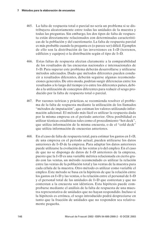 7   Métodos para la elaboración de encuestas




       465.   La falta de respuesta total o parcial no sería un problema si se dis-
              tribuyera aleatoriamente entre todas las unidades de la muestra y
              todas las preguntas. Sin embargo, los dos tipos de falta de respues-
              ta están directamente relacionados con determinadas característi-
              cas de la población y del cuestionario. La falta de respuesta parcial
              es más probable cuando la pregunta es (o parece ser) difícil. Ejemplos
              de ello son la distribución de las inversiones en I+D (terrenos,
              edificios y equipos) o la distribución según el tipo de I+D.

       466.   Estas faltas de respuesta afectan claramente a la comparabilidad
              de los resultados de las encuestas nacionales e internacionales de
              I+D. Para superar este problema deberán desarrollarse y utilizarse
              métodos adecuados. Dado que métodos diferentes pueden condu-
              cir a resultados diferentes, deberán seguirse algunas recomenda-
              ciones generales. De otro modo, podrían surgir diferencias entre los
              resultados a lo largo del tiempo y/o entre los diferentes países, debi-
              do a la utilización de conceptos diferentes para reducir el sesgo pro-
              ducido por la falta de respuesta total o parcial.

       467. Por razones teóricas y prácticas, se recomienda resolver el proble-
            ma de la falta de respuesta mediante la utilización de los llamados
            “métodos de imputación”, que estiman los valores utilizando infor-
            mación adicional. El método más fácil es utilizar la respuesta dada
            por la misma empresa en el periodo anterior. Otra posibilidad es
            utilizar técnicas estadísticas tales como el procedimiento “hot deck”,
            que utiliza información de la misma encuesta, o de el “cold deck”
            que utiliza información de encuestas anteriores.

       468. En el caso de falta de respuesta total, para estimar los gastos en I+D,
            de una empresa en el periodo actual, pueden utilizarse los datos
            anteriores de I+D de la empresa. Para adaptar los datos anteriores
            puede utilizarse la evolución de las ventas y/o del empleo. En el caso
            de que no se disponga de datos de I+D anteriores de la empresa,
            puesto que la I+D es una variable métrica relacionada en cierto gra-
            do con las ventas, un método recomendado es utilizar la relación
            entre las ventas de la población total y las ventas de la muestra para
            cada célula de la muestra. Otro método es utilizar como variable el
            empleo. Este método se basa en la hipótesis de que la relación entre
            los gastos en I+D y las ventas, o la relación entre el personal de I+D
            y el personal total de las unidades de I+D que contestan y que no
            contestan a la encuesta son idénticos. Esta hipótesis puede com-
            probarse mediante el análisis de la falta de respuesta de una mues-
            tra representativa de unidades que no hayan respondido. Incluso si
            la hipótesis es errónea, el sesgo introducido podrá despreciarse en
            tanto que la fracción de unidades que no responden sea relativa-
            mente pequeña.


146                                 Manual de Frascati 2002- ISBN 84-688-2888-2 - © OCDE 2003
 