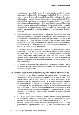 1   Objetivo y alcance del Manual




            cas afines, sino también los gastos de software, de formación, de organi-
            zación, etc. Igualmente, los datos de personal de I+D deben considerar-
            se en el marco de un modelo para la formación y utilización del perso-
            nal científico y técnico. Resulta igualmente interesante el análisis de los
            datos de I+D en relación con otras variables económicas, por ejemplo,
            con los datos del valor añadido y de la inversión. El presente Manual no
            se inspira en un único modelo aplicable al sistema científico y tecnoló-
            gico, sino que fundamentalmente tiene como objetivo proporcionar esta-
            dísticas que permitan establecer indicadores utilizables en diversos
            modelos.
       6. Este Manual comprende dos partes. La primera se compone de siete capí-
          tulos además de este capítulo introductorio. Se exponen en ellos las reco-
          mendaciones y principios básicos aplicables a la recogida e interpretación
          de los datos de I+D establecidos. Aun cuando no todos los países miem-
          bros pueden estar en condiciones de acomodarse a las recomendaciones
          formuladas, hay un consenso respecto a que constituyen una norma a la
          que todos deben tratar de acomodarse.
       7. La segunda parte se compone de 11 anexos, que tienen como objetivo
          interpretar y desarrollar los principios básicos esbozados en los capítulos
          que la preceden, con el fin de propiciar directrices adicionales para reali-
          zar las encuestas de I+D o para tratar temas relevantes en relación con
          tales encuestas. Estos anexos pueden utilizarse con fines de información,
          pero no reflejan necesariamente la interpretación más actualizada del
          tema considerado.
       8. El Manual se publica en versión impresa y electrónica, accesible a través
          de Internet. La versión electrónica se actualizará más frecuentemente con
          las novedades pertinentes.

 1.3. Relación entre el Manual de Frascati y otras normas internacionales
      9. La I+D es una actividad económica; no obstante, posee ciertas caracte-
          rísticas que la diferencian tanto de la gran familia de las actividades cien-
          tíficas como de las actividades económicas de las que forma parte. Desde
          el principio estaba previsto que la OCDE debía establecer un conjunto
          de principios básicos relativos a la medición de las actividades científicas
          y tecnológicas. Durante muchos años, fue el Manual de Frascati el único
          que cumplía esta función; recientemente se han añadido cuatro más.
          Además, se dispone de otros directorios metodológicos de la OCDE, para
          la ciencia y la tecnología y las actividades relacionadas, como la enseñan-
          za (véase Cuadro 1.1).
      10. La OCDE no pretendió establecer normas internacionales aplicables a
          las actividades científicas y tecnológicas, cuando ya existían. Por consi-
          guiente, este Manual coincide con las recomendaciones de la UNESCO
          relativas a todas las actividades científicas y tecnológicas (UNESCO, 1978),
          pero se refiere específicamente a la I+D y a las necesidades de los esta-


Manual de Frascati 2002- ISBN 84-688-2888-2 - © OCDE 2003                                 13
 