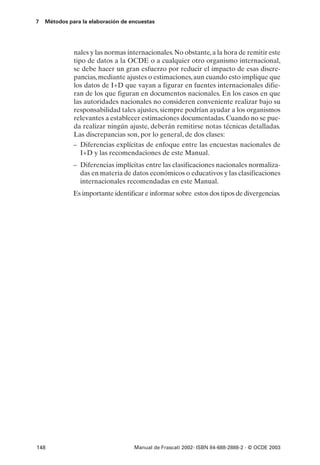 7   Métodos para la elaboración de encuestas




              nales y las normas internacionales. No obstante, a la hora de remitir este
              tipo de datos a la OCDE o a cualquier otro organismo internacional,
              se debe hacer un gran esfuerzo por reducir el impacto de esas discre-
              pancias, mediante ajustes o estimaciones, aun cuando esto implique que
              los datos de I+D que vayan a figurar en fuentes internacionales difie-
              ran de los que figuran en documentos nacionales. En los casos en que
              las autoridades nacionales no consideren conveniente realizar bajo su
              responsabilidad tales ajustes, siempre podrían ayudar a los organismos
              relevantes a establecer estimaciones documentadas. Cuando no se pue-
              da realizar ningún ajuste, deberán remitirse notas técnicas detalladas.
              Las discrepancias son, por lo general, de dos clases:
              – Diferencias explícitas de enfoque entre las encuestas nacionales de
                 I+D y las recomendaciones de este Manual.
              – Diferencias implícitas entre las clasificaciones nacionales normaliza-
                das en materia de datos económicos o educativos y las clasificaciones
                internacionales recomendadas en este Manual.
              Es importante identificar e informar sobre estos dos tipos de divergencias.




148                                 Manual de Frascati 2002- ISBN 84-688-2888-2 - © OCDE 2003
 