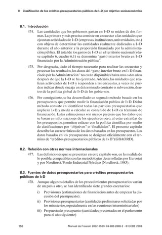 8    Clasificación de los créditos presupuestarios públicos de I+D por objetivo socioeconómico




    8.1. Introducción
         474. Las cantidades que los gobiernos gastan en I+D se miden de dos for-
               mas. La primera y más precisa consiste en encuestar a las unidades que
               ejecutan actividades de I+D (empresas, instituciones, universidades, etc.)
               con objeto de determinar las cantidades realmente dedicadas a I+D
               durante el año anterior y la proporción financiada por la administra-
               ción pública. El total de los gastos de I+D en el territorio nacional (véa-
               se capítulo 6, cuadro 6.1) se denomina “gasto interior bruto en I+D
               financiado por la Administración pública”.
         475. Por desgracia, dado el tiempo necesario para realizar las encuestas y
              procesar los resultados, los datos del “gasto interior bruto en I+D finan-
              ciado por la Administración” no están disponibles hasta uno o dos años
              después de que la I+D se ha ejecutado. Además, las unidades que rea-
              lizan actividades de I+D y responden a las encuestas, a veces no pue-
              den indicar dónde encaja un determinado contrato o subvención, den-
              tro de la política global de I+D de los gobiernos.
         476. Por consiguiente, se ha desarrollado un segundo método basado en los
              presupuestos, que permite medir la financiación pública de I+D. Dicho
              método consiste en identificar todas las partidas presupuestarias que
              implican I+D y medir o calcular su contenido de I+D en términos de
              financiación. Estas estimaciones son menos precisas que los datos que
              se basan en informaciones de los ejecutores pero, al estar extraídas de
              los presupuestos, permiten enlazar con la política científica por medio
              de clasificaciones por “objetivos” o “finalidades”. El presente capítulo
              describe las características de los datos basados en los presupuestos. Los
              datos basados en los presupuestos se designan oficialmente con el tér-
              mino de “créditos presupuestarios públicos de I+D”(GBAORD).

    8.2. Relación con otras normas internacionales
         477. Las definiciones que se presentan en este capítulo son, en la medida de
               lo posible, compatibles con las metodologías desarrolladas por Eurostat
               y por Nordforsk/Fondo Industrial Nórdico (Nordforsk, 1983).

    8.3. Fuentes de datos presupuestarios para créditos presupuestarios
    públicos de I+D
         478. Aunque algunos detalles de los procedimientos presupuestarios varían
              de un país a otro, se han identificado siete grandes escenarios:
                i)   Previsiones (estimaciones de financiación antes de empezar la dis-
                     cusión del presupuesto).
                ii) Previsiones presupuestarias (cantidades preliminares solicitadas por
                     los ministerios, especialmente en las reuniones interministeriales)
                iii) Propuesta de presupuesto (cantidades presentadas en el parlamento
                     para el año siguiente)


150                                   Manual de Frascati 2002- ISBN 84-688-2888-2 - © OCDE 2003
 