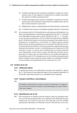 8    Clasificación de los créditos presupuestarios públicos de I+D por objetivo socioeconómico




               iv) Créditos presupuestarios iniciales (cantidades votadas por el par-
                   lamento para el año siguiente, incluyendo los cambios introduci-
                   dos durante el debate parlamentario)
               v)   Créditos presupuestarios finales (cantidades votadas por el parla-
                    mento para el año siguiente, incluyendo las modificaciones de cré-
                    dito votadas durante el ejercicio)
               vi) Obligaciones (dinero comprometido de hecho durante el ejercicio)
               vii) Cantidad real de gastos (cantidades pagadas durante el ejercicio)
        479. Los escenarios del i) al iv) describen las orientaciones del gobierno. Los
             datos correspondientes al ejercicio presupuestario del año “a” deberían
             estar disponibles cuanto antes a partir del final de año “a - 1”. Se sugie-
             re que los datos preliminares de los créditos presupuestarios públicos
             para I+D deberían basarse en el primer presupuesto acordado entre el
             parlamento y el gobierno, o el escenario iv). Algunos países pueden
             incluso basar sus cifras preliminares en el escenario iii). Durante el ejer-
             cicio presupuestario, pueden votarse presupuestos suplementarios, que
             incluyan incrementos, recortes y redistribuciones de fondos de I+D. El
             escenario v) tiene en cuenta estas rectificaciones. Los datos deberían
             estar disponibles cuanto antes a partir del final del ejercicio presu-
             puestario. Se sugiere que los datos finales de los créditos presupuesta-
             rios públicos para I+D se fundamenten en los créditos presupuestarios
             finales. Algunos países deberán quizás fundar sus cantidades definiti-
             vas en los datos correspondientes a los escenarios vi) y vii).

    8.4. Ámbito de la I+D
        8.4.1. Definición básica
        480. La definición básica es la indicada al comienzo del capítulo 2, aparta-
              do 2.1. Se incluyen la investigación básica, la investigación aplicada y el
              desarrollo experimental, pero no se identifican por separado.

        8.4.2. Campos científicos y tecnológicos
        481.
                El análisis comprende las ciencias exactas, las naturales y la ingenie-
                ría así como las ciencias sociales y las humanidades, sin hacer distin-
                ción entre ambas.


        8.4.3. Identificación de la I+D
        482. En la medida de lo posible conviene utilizar todos los principios bási-
              cos y convenciones enumerados en el capítulo 2 para distinguir las acti-
              vidades que son I+D de las que no lo son. Hay que tener un cuidado
              especial para identificar el contenido real de I+D existente en los con-


Manual de Frascati 2002- ISBN 84-688-2888-2 - © OCDE 2003                                 151
 