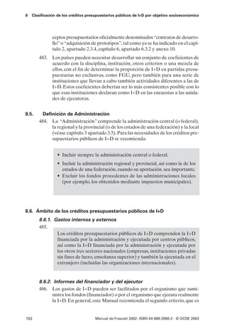 8   Clasificación de los créditos presupuestarios públicos de I+D por objetivo socioeconómico




              ceptos presupuestarios oficialmente denominados “contratos de desarro-
              llo” o “adquisición de prototipos”, tal como ya se ha indicado en el capí-
              tulo 2, apartado 2.3.4, capítulo 6, apartado 6.3.2 y anexo 10.
       483. Los países pueden necesitar desarrollar un conjunto de coeficientes de
            acuerdo con la disciplina, institución, otros criterios o una mezcla de
            ellos, con el fin de determinar la proporción de I+D en partidas presu-
            puestarias no exclusivas, como FGU, pero también para una serie de
            instituciones que llevan a cabo también actividades diferentes a las de
            I+D. Estos coeficientes deberían ser lo más consistentes posible con lo
            que esas instituciones declaran como I+D en las encuestas a las unida-
            des de ejecutoras.


8.5.     Definición de Administración
       484. La “Administración” comprende la administración central (o federal),
             la regional y la provincial (o de los estados de una federación) y la local
             (véase capítulo 3 apartado 3.5). Para las necesidades de los créditos pre-
             supuestarios públicos de I+D se recomienda:


                 • Incluir siempre la administración central o federal.
                 • Incluir la administración regional y provincial, así como la de los
                   estados de una federación, cuando su aportación. sea importante.
                 • Excluir los fondos procedentes de las administraciones locales
                   (por ejemplo, los obtenidos mediante impuestos municipales).




8.6. Ámbito de los créditos presupuestarios públicos de I+D
       8.6.1. Gastos internos y externos
       485.
               Los créditos presupuestarios públicos de I+D comprenden la I+D
               financiada por la administración y ejecutada por centros públicos,
               así como la I+D financiada por la administración y ejecutada por
               los otros tres sectores nacionales (empresas, instituciones privadas
               sin fines de lucro, enseñanza superior) y también la ejecutada en el
               extranjero (incluidas las organizaciones internacionales).


       8.6.2. Informes del financiador y del ejecutor
       486. Los gastos de I+D pueden ser facilitados por el organismo que sumi-
             nistra los fondos (financiador) o por el organismo que ejecuta realmente
             la I+D. En general, este Manual recomienda el segundo criterio, que es


152                                  Manual de Frascati 2002- ISBN 84-688-2888-2 - © OCDE 2003
 
