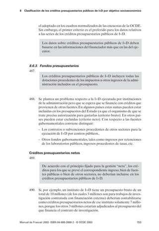 8   Clasificación de los créditos presupuestarios públicos de I+D por objetivo socioeconómico




              el adoptado en los cuadros normalizados de las encuestas de la OCDE.
              Sin embargo, el primer criterio es el preferido para los datos relativos
              a las series de los créditos presupuestarios públicos de I+D.

                 Los datos sobre créditos presupuestarios públicos de I+D deben
                 basarse en las informaciones del financiador más que en las del eje-
                 cutor.



       8.6.3. Fondos presupuestarios
       487.
                 Los créditos presupuestarios públicos de I+D incluyen todas las
                 dotaciones procedentes de los impuestos u otros ingresos de la admi-
                 nistración incluidos en el presupuesto.



       488. Se plantea un problema respecto a la I+D ejecutada por instituciones
            de la administración pero que se espera que se financie con créditos que
            provienen de otras fuentes. En algunos países estas sumas pueden estar
            incluidas en los presupuestos del Estado ya que el organismo de que se
            trate precisa autorización para gastarlas (criterio bruto). En otros paí-
            ses pueden estar excluidas (criterio neto). Con respecto a las fuentes
            gubernamentales conviene distinguir:
              – Los contratos o subvenciones procedentes de otros sectores para la
                ejecución de I+D por centros públicos.,
              – Otros fondos gubernamentales, tales como ingresos por retenciones
                de los laboratorios públicos, ingresos procedentes de tasas, etc.

       Créditos presupuestarios netos
       489.

                 De acuerdo con el principio fijado para la gestión “neta”, los cré-
                 ditos para los que se prevé el correspondiente ingreso, bien de fuen-
                 tes públicas o bien de otros sectores, no deberían incluirse en los
                 créditos presupuestarios públicos de I+D.


       490. Si, por ejemplo, un instituto de I+D tiene un presupuesto bruto de un
            total de 10 millones (de los cuales 3 millones son para trabajos de inves-
            tigación contratada con financiación externa) deberían contabilizarse
            como créditos presupuestarios netos de ese instituto solamente 7 millo-
            nes, porque los otros 3 millones estarían adjudicados al presupuesto del
            que financia el contrato de investigación.


Manual de Frascati 2002- ISBN 84-688-2888-2 - © OCDE 2003                                153
 
