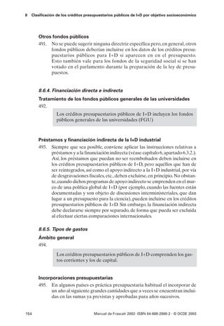 8   Clasificación de los créditos presupuestarios públicos de I+D por objetivo socioeconómico




       Otros fondos públicos
       491. No se puede sugerir ninguna directriz específica pero, en general, otros
            fondos públicos deberían incluirse en los datos de los créditos presu-
            puestarios públicos para I+D si aparecen en en el presupuesto.
            Esto también vale para los fondos de la seguridad social si se han
            votado en el parlamento durante la preparación de la ley de presu-
            puestos.


       8.6.4. Financiación directa e indirecta
       Tratamiento de los fondos públicos generales de las universidades
       492.
                 Los créditos presupuestarios públicos de I+D incluyen los fondos
                 públicos generales de las universidades (FGU)



       Préstamos y financiación indirecta de la I+D industrial
       493. Siempre que sea posible, conviene aplicar las instrucciones relativas a
             préstamos y a la financiación indirecta (véase capítulo 6, apartado 6.3.2.).
             Así, los préstamos que puedan no ser reembolsados deben incluirse en
             los créditos presupuestarios públicos de I+D, pero aquéllos que han de
             ser reintegrados, así como el apoyo indirecto a la I+D industrial, por vía
             de desgravaciones fiscales, etc., deben excluirse, en principio. No obstan-
             te, cuando dichos programas de apoyo indirecto se emprenden en el mar-
             co de una política global de I+D (por ejemplo, cuando las fuentes están
             documentadas y son objeto de discusiones interministeriales, que dan
             lugar a un presupuesto para la ciencia), pueden incluirse en los créditos
             presupuestarios públicos de I+D. Sin embargo, la financiación indirecta
             debe declararse siempre por separado, de forma que pueda ser excluida
             al efectuar ciertas comparaciones internacionales.

       8.6.5. Tipos de gastos
       Ámbito general
       494.

                 Los créditos presupuestarios públicos de I+D comprenden los gas-
                 tos corrientes y los de capital.


       Incorporaciones presupuestarias
       495. En algunos países es práctica presupuestaria habitual el incorporar de
             un año al siguiente grandes cantidades que a veces se encuentran inclui-
             das en las sumas ya previstas y aprobadas para años sucesivos.


154                                  Manual de Frascati 2002- ISBN 84-688-2888-2 - © OCDE 2003
 