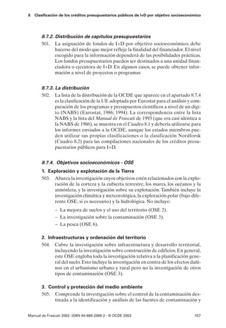 8   Clasificación de los créditos presupuestarios públicos de I+D por objetivo socioeconómico




       8.7.2. Distribución de capítulos presupuestarios
       501. La asignación de fondos de I+D por objetivo socioeconómico, debe
              hacerse del modo que mejor refleje la finalidad del financiador. El nivel
              escogido para la información dependerá de las posibilidades prácticas.
              Los fondos presupuestarios pueden ser destinados a una unidad finan-
              ciadora o ejecutora de I+D. En algunos casos, se puede obtener infor-
              mación a nivel de proyectos o programas


       8.7.3. La distribución
       502. La lista de la distribución de la OCDE que aparece en el apartado 8.7.4
              es la clasificación de la UE adoptada por Eurostat para el análisis y com-
              paración de los programas y presupuestos científicos a nivel de un dígi-
              to (NABS) (Eurostat, 1986; 1994). La correspondencia entre la lista
              NABS y la lista del Manual de Frascati de 1993 (que era casi idéntica a
              la NABS de 1986), se muestra en el Cuadro 8.1 y debería utilizarse para
              los informes enviados a la OCDE, aunque los estados miembros pue-
              den utilizar sus propias clasificaciones o la clasificación Nordforsk
              (Cuadro 8.2) para las compilaciones nacionales de los créditos presu-
              puestarios públicos para I+D.


       8.7.4. Objetivos socioeconómicos - OSE
       1. Exploración y explotación de la Tierra
       503. Abarca la investigación cuyos objetivos estén relacionados con la explo-
            ración de la corteza y la cubierta terrestre, los mares, los océanos y la
            atmósfera, y la investigación sobre su explotación. También incluye la
            investigación climática y meteorológica, la exploración polar (bajo dife-
            rente OSE, si es necesario) y la hidrológica. No incluye:
               – La mejora de suelos y el uso del territorio (OSE 2).
               – La investigación sobre la contaminación (OSE 3).
               – La pesca (OSE 6).

       2. Infraestructuras y ordenación del territorio
       504. Cubre la investigación sobre infraestructura y desarrollo territorial,
             incluyendo la investigación sobre construcción de edificios. En general,
             este OSE engloba toda la investigación relativa a la planificación gene-
             ral del suelo. Esto incluye la investigación en contra de los efectos dañi-
             nos en el urbanismo urbano y rural pero no la investigación de otros
             tipos de contaminación (OSE 3).

       3. Control y protección del medio ambiente
       505. Comprende la investigación sobre el control de la contaminación des-
            tinada a la identificación y análisis de las fuentes de contaminación y


Manual de Frascati 2002- ISBN 84-688-2888-2 - © OCDE 2003                                157
 