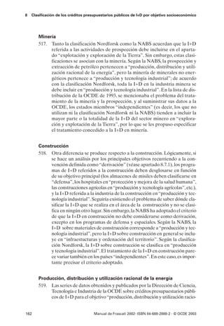8   Clasificación de los créditos presupuestarios públicos de I+D por objetivo socioeconómico




       Minería
       517. Tanto la clasificación Nordforsk como la NABS acuerdan que la I+D
            referida a las actividades de prospección debe incluirse en el aparta-
            do “explotación y exploración de la Tierra”. Sin embargo, estas clasi-
            ficaciones se asocian con la minería. Según la NABS, la prospección y
            extracción de petróleo pertenecen a “producción, distribución y utili-
            zación racional de la energía”, pero la minería de minerales no ener-
            géticos pertenece a “producción y tecnología industrial”; de acuerdo
            con la clasificación Nordforsk, toda la I+D en la industria minera se
            debe incluir en “producción y tecnología industrial”. En la lista de dis-
            tribución de la OCDE de 1993, se mencionaba el problema del trata-
            miento de la minería y la prospección, y al suministrar sus datos a la
            OCDE, los estados miembros “independientes” (es decir, los que no
            utilizan ni la clasificación Nordforsk ni la NABS) tienden a incluir la
            mayor parte o la totalidad de la I+D del sector minero en “explora-
            ción y explotación de la Tierra”, por lo que se les propuso especificar
            el tratamiento concedido a la I+D en minería.


       Construcción
       518. Otra diferencia se produce respecto a la construcción. Lógicamente, si
            se hace un análisis por los principales objetivos recurriendo a la con-
            vención definida como “derivación” (véase apartado 8.7.1), los progra-
            mas de I+D referidos a la construcción deben desglosarse en función
            de su objetivo principal (los almacenes de misiles deben clasificarse en
            “defensa”, los hospitales en “protección y mejora de la salud humana”,
            las construcciones agrícolas en “producción y tecnología agrícolas”, etc.),
            y la I+D referida a la industria de la construcción en “producción y tec-
            nología industrial”. Seguiría existiendo el problema de saber dónde cla-
            sificar la I+D que se realiza en el área de la construcción y no se clasi-
            fica en ningún otro lugar. Sin embargo, la NABS ha adoptado el criterio
            de que la I+D en construcción no debe considerarse como derivación,
            excepto en los programas de defensa y espaciales. Según la NABS, la
            I+D sobre materiales de construcción corresponde a “producción y tec-
            nología industrial”, pero la I+D sobre construcción en general se inclu-
            ye en “infraestucturas y ordenación del territorio”. Según la clasifica-
            ción Nordforsk, la I+D sobre construcción se clasifica en “producción
            y tecnología industrial”. El tratamiento de la I+D en construcción pare-
            ce variar también en los países “independientes”. En este caso, es impor-
            tante precisar el criterio adoptado.


       Producción, distribución y utilización racional de la energía
       519. Las series de datos obtenidos y publicados por la Dirección de Ciencia,
            Tecnología e Industria de la OCDE sobre créditos presupuestarios públi-
            cos de I+D para el objetivo “producción, distribución y utilización racio-


162                                  Manual de Frascati 2002- ISBN 84-688-2888-2 - © OCDE 2003
 