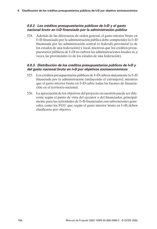 8   Clasificación de los créditos presupuestarios públicos de I+D por objetivo socioeconómico




       8.8.2. Los créditos presupuestarios públicos de I+D y el gasto
       nacional bruto en I+D financiado por la administración pública
       524. Además de las diferencias de orden general, el gasto interior bruto en
            I+D financiado por la administración pública debe comprender la I+D
            financiada por las administración central (o federal), provincial (o de
            los estados de una federación) y local, mientras que los créditos presu-
            puestarios públicos de I+D no cubren las administraciones locales ni, a
            veces, las provinciales (o de los estados de una federación).

       8.8.3. Distribución de los créditos presupuestarios públicos de I+D y
       del gasto nacional bruto en I+D por objetivos socioeconómicos
       525. Los créditos presupuestarios públicos de I+D cubren únicamente la I+D
            financiada por la administración (incluyendo el extranjero), mientras
            que el gasto interior bruto en I+D cubre todas las fuentes de financia-
            ción en el territorio nacional.
       526. La apreciación de los objetivos del proyecto en cuestión puede ser dife-
            rente según el punto de vista del ejecutor o del financiador, principal-
            mente para las actividades de I+D financiadas con subvenciones gene-
            rales, como los FGU que, según el gasto interior bruto en I+D, deben
            clasificarse por objetivo.




164                                  Manual de Frascati 2002- ISBN 84-688-2888-2 - © OCDE 2003
 