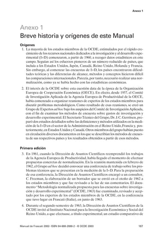 Anexo 1




Anexo 1
Breve historia y orígenes de este Manual
Orígenes
 1. La mayoría de los estados miembros de la OCDE, estimulados por el rápido cre-
    cimiento de los recursos nacionales dedicados a la investigación y al desarrollo expe-
    rimental (I+D) comenzaron, a partir de 1960, a recoger datos estadísticos en este
    campo. Seguían así los esfuerzos pioneros de un número reducido de países, que
    incluía a los Estados Unidos, Japón, Canadá, Reino Unido, Holanda y Francia.
    Sin embargo, al comenzar las encuestas de I+D, los países encontraron dificul-
    tades teóricas y las diferencias de alcance, métodos y conceptos hicieron difícil
    las comparaciones internacionales. Parecía, por tanto, necesario realizar una nor-
    malización, como ya se había hecho con las estadísticas económicas.
 2. El interés de la OCDE sobre esta cuestión data de la época de la Organización
    Europea de Cooperación Económica (OECE). En efecto, desde 1957, el Comité
    de Investigación Aplicada de la Agencia Europea de Productividad de la OECE,
    había comenzado a organizar reuniones de expertos de los estados miembros para
    discutir problemas metodológicos. Como resultado de esas reuniones, se creó un
    Grupo de Expertos ad hoc bajo los auspicios del Comité de Investigación Aplicada,
    con el fin de examinar los métodos de encuesta sobre gastos de investigación y
    desarrollo experimental. El Secretario Técnico del Grupo, Dr. J. C. Gerritsen, pre-
    paró dos estudios detallados sobre las definiciones y métodos utilizados en la medi-
    ción de la I+D en el sector de la Administración en el Reino Unido, Francia y, pos-
    teriormente, en Estados Unidos y Canadá. Otros miembros del grupo habían puesto
    en circulación diversos documentos en los que se describían los métodos de encues-
    ta de sus respectivos países y los resultados obtenidos a partir de esos métodos.

Primera edición
 3. En 1961, cuando la Dirección de Asuntos Científicos reemprendió los trabajos
    de la Agencia Europea de Productividad, había llegado el momento de efectuar
    propuestas concretas de normalización. En la reunión mantenida en febrero de
    1962, el Grupo ad hoc decidió convocar una conferencia de trabajo sobre los pro-
    blemas técnicos que se presentan en la medición de la I+D. Para la preparación
    de esa conferencia, la Dirección de Asuntos Científicos encargó a un consultor,
    C. Freeman, la elaboración de un borrador que se envió en el otoño de 1962 a
    los estados miembros y que fue revisado a la luz de sus comentarios. El docu-
    mento “Metodología normalizada propuesta para las encuestas sobre investiga-
    ción y desarrollo experimental” (OCDE, 1963) fue examinado, revisado y acep-
    tado por los expertos de los estados miembros de la OCDE, en la conferencia
    que tuvo lugar en Frascati (Italia), en junio de 1963.
 4. Durante el segundo semestre de 1963, la Dirección de Asuntos Científicos de la
    OCDE invitó al Instituto Nacional para la Investigación Económica y Social del
    Reino Unido, a que efectuase, a título experimental, un estudio comparativo de


Manual de Frascati 2002- ISBN 84-688-2888-2 - © OCDE 2003                             167
 
