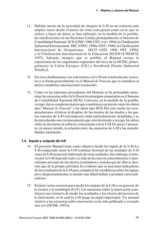 1   Objetivo y alcance del Manual




      11. Habida cuenta de la necesidad de integrar la I+D en un contexto más
          amplio, tanto desde el punto de vista conceptual como en lo que se
          refiere a bases de datos, se han utilizado, en la medida de lo posible,
          las clasificaciones de las Naciones Unidas, principalmente el Sistema de
          Contabilidad Nacional SCN (ONU, 1968; CEC et al., 1994); la Clasificación
          Industrial Internacional ISIC (ONU, 1998a; ONU 1990); la Clasificación
          Internacional de Ocupaciones ISCO (OIT, 1968; OIT, 1990);
          y la Clasificación Internacional de la Educación ISCED (UNESCO,
          1997). Además, siempre que es posible, el Manual recoge la
          experiencia de los organismos regionales del área de la OCDE, princi-
          palmente la Unión Europea (UE) y Nordforsk (Fondo Industrial
          Nórdico).

      12. En esas clasificaciones, las referencias a la I+D son relativamente recien-
          tes y se basan generalmente en el Manual de Frascati, que se considera el
          marco estadístico internacional reconocido.

      13. Como en las ediciones precedentes del Manual, se ha pretendido armo-
          nizar las encuestas sobre la I+D con los principios enunciados en el Sistema
          de Contabilidad Nacional (SCN). Conviene, en la medida de lo posible,
          recoger datos complementarios que constituyan un puente entre los datos
          tipo “Manual de Frascati” y los datos tipo SCN. Por esta razón, las reco-
          mendaciones relativas al desglose de las fuentes de los fondos y los gas-
          tos externos de I+D (extramuros) están particularmente detalladas, y se
          ha introducido una recomendación que está destinada a recoger los datos
          sobre la inversión en software relacionada con la I+D. El anexo 3 presen-
          ta, en mayor detalle, la relación entre las encuestas de I+D y las contabi-
          lidades nacionales.

 1.4. Inputs y outputs de I+D
      14. El presente Manual tiene como objetivo medir los inputs de la I+D. La
          I+D comprende tanto la I+D continua (formal) de las unidades de I+D
          como la I+D ocasional (informal) de otras unidades. Sin embargo, el inte-
          rés por la I+D depende cada vez más de los nuevos conocimientos e inno-
          vaciones así como de los efectos económicos y sociales que de ellos se deri-
          van, que de la propia actividad. Es evidente que se necesitan indicadores
          de los resultados de la I+D para completar las estadísticas sobre los inputs,
          pero, desgraciadamente, es mucho más difícil definir y producir estos indi-
          cadores.

      15. Existen varios recursos para medir los outputs de la I+D o, en general, de
          la ciencia y la tecnología (CyT). Las encuestas sobre la innovación cons-
          tituyen una tentativa de medir los resultados y los efectos del proceso de
          la innovación, en la cual la I+D juega un papel importante. Un manual
          relativo a las encuestas sobre innovación ya ha sido publicado y revisado
          una vez (OCDE, 1997a).


Manual de Frascati 2002- ISBN 84-688-2888-2 - © OCDE 2003                                 15
 