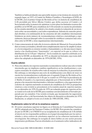 Anexo 1




    También se había producido una apreciable mejora en las técnicas de encuesta. En
    segundo lugar, en 1972, el Comité de Política Científica y Tecnológica (CSTP), de
    la OCDE, creó el primer Grupo de Revisión ad hoc en materia de estadísticas de
    I+D, presidido por Silver (Reino Unido), que debía asesorar al Comité y al
    Secretariado sobre la manera de optimizar a corto plazo los limitados recursos dis-
    ponibles en la OCDE para estadísticas de I+D, teniendo en cuenta las prioridades
    de los estados miembros. Se solicitó a los citados estados la redacción de un inven-
    tario sobre sus necesidades y casi todos respondieron.Además de conceder priori-
    dad absoluta a la continuación de las encuestas del año estadístico internacional,
    brindaron un cierto número de recomendaciones relativas a metodología y, espe-
    cialmente, hicieron hincapié sobre la necesidad de establecer contactos más estre-
    chos entre la OCDE y otras organizaciones internacionales.
 8. Como consecuencia de todo ello, la tercera edición del Manual de Frascati profun-
    dizó en temas ya tratados y abordó otros completamente nuevos. Se amplió su alcan-
    ce a la investigación en ciencias sociales y humanidades y se dio una mayor impor-
    tancia a las clasificaciones “funcionales”, en especial en lo que se refiere a la
    distribución de la I+D por “objetivos”. En la reunión de expertos celebrada en la
    sede de la OCDE, en diciembre de 1973, se discutió un borrador, cuyo texto defi-
    nitivo fue adoptado en diciembre de 1974 (OCDE, 1976).

Cuarta edición
 9. Para esta edición, los expertos nacionales recomendaron realizar una sola revisión
    intermedia que no implicara cambios significativos en las clasificaciones y con-
    ceptos esenciales. Se trataba sobre todo de mejorar la redacción y la presentación.
    Sin embargo, se introdujeron una serie de modificaciones con objeto de tener en
    cuenta las recomendaciones realizadas por el segundo Grupo de Revisión ad hoc
    en materia de estadísticas de I+D, que se reunió en 1976 bajo la presidencia de
    J. Mullin (Canadá) y la experiencia adquirida por el Secretariado de la OCDE
    gracias a las encuestas internacionales e informes analíticos y a las sugerencias pro-
    cedentes de expertos nacionales en materia de estadísticas de I+D. Las propuestas
    relativas a esta revisión se presentaron en la reunión anual de expertos naciona-
    les, en diciembre de 1978. En julio de 1979, un reducido grupo de expertos ad hoc
    se reunió en la sede de la OCDE para examinar con detenimiento el borrador pre-
    parado por un consultor. Una versión revisada, que incorporaba las sugerencias
    del grupo ad hoc y del Secretariado, fue objeto de discusión en diciembre de 1979;
    finalmente, se adoptó el texto en el otoño de 1980 (OCDE, 1981).

Suplemento sobre la I+D en la enseñanza superior
10. El sector enseñanza superior no figura en el Sistema de Contabilidad Nacional
    (SCN) adoptado por las Naciones Unidas y la OCDE. Pero pronto fue considera-
    do por la OCDE y la UNESCO en su recopilación de estadísticas de I+D, debido
    al interés de los responsables políticos en el papel desempeñado por las univer-
    sidades y otros centros de enseñanza superior en los esfuerzos nacionales de
    investigación. Sin embargo, la recogida de datos fiables en este sector presenta
    importantes problemas. Fueron abordados en el seminario sobre indicadores de


Manual de Frascati 2002- ISBN 84-688-2888-2 - © OCDE 2003                             169
 