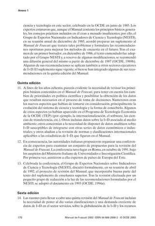 Anexo 1




      ciencia y tecnología en este sector, celebrado en la OCDE en junio de 1985. Los
      expertos estimaron que, aunque el Manual contenía los principios básicos genera-
      les, los consejos prácticos incluidos en él eran a menudo insuficientes; por ello, el
      Grupo de Expertos Nacionales en Indicadores de Ciencia y Tecnología (NESTI),
      en su reunión anual de diciembre de 1985, acordó preparar un suplemento al
      Manual de Frascati que tratara tales problemas y formulara las recomendacio-
      nes oportunas para mejorar los métodos de encuesta en el futuro. Tras el exa-
      men de un primer borrador, en diciembre de 1986, el texto enmendado fue adop-
      tado por el Grupo NESTI y, a reserva de algunas modificaciones, se recomendó
      una difusión general del mismo a partir de diciembre de 1987 (OCDE, 1989b).
      Algunas de sus recomendaciones se aplican también a otros sectores ejecutores
      de I+D. El suplemento sigue vigente, si bien se han integrado algunas de sus reco-
      mendaciones en la quinta edición del Manual.

Quinta edición
11. A fines de los años ochenta, parecía evidente la necesidad de revisar los princi-
    pios básicos contenidos en el Manual de Frascati, para tener en cuenta los cam-
    bios de prioridades en política científica y posibilitar la obtención de los datos
    que resultan necesarios en el proceso de toma de decisiones. Numerosos eran
    los nuevos aspectos que habían de tomarse en consideración, principalmente la
    evolución del sistema de ciencia y tecnología y la forma de concebirlo. Algunos
    de estos aspectos ya habían aparecido en el Programa de Tecnología-Economía
    de la OCDE (TEP) (por ejemplo, la internacionalización, el software, las cien-
    cias de transferencia, etc.). Otros incluían datos sobre la I+D asociada al medio
    ambiente; otros concernían a la necesidad de disponer de datos analíticos sobre
    I+D susceptibles de integrarse con otras series de datos económicos e indus-
    triales; y otros aludían a la revisión de normas y clasificaciones internacionales
    aplicables a las estadísticas de I+D, que figuran en el Manual.
12. En consecuencia, las autoridades italianas propusieron organizar una conferen-
    cia de expertos para examinar un conjunto de propuestas para la revisión del
    Manual de Frascati. La conferencia tuvo lugar en Roma, en octubre de 1991, bajo
    los auspicios del Ministerio Italiano de Universidades e Investigación Científica.
    Por primera vez, asistieron a ella expertos de países de Europa del Este.
13. Celebrada la conferencia, el Grupo de Expertos Nacionales sobre Indicadores
    de Ciencia y Tecnología (NESTI), discutió formalmente, en su reunión de abril
    de 1992, el proyecto de revisión del Manual, que incorporaba buena parte del
    texto del suplemento de enseñanza superior. Tras la revisión efectuada por un
    pequeño grupo de redacción a la luz de las recomendaciones formuladas por el
    NESTI, se adoptó el documento en 1993 (OCDE, 1994a).

Sexta edición
14. Las razones para llevar a cabo una quinta revisión del Manual de Frascati incluían
    la necesidad de poner al día varias clasificaciones y una demanda creciente de
    datos de I+D en el sector servicios, sobre la globalización de la I+D y los recursos


170                                  Manual de Frascati 2002- ISBN 84-688-2888-2 - © OCDE 2003
 