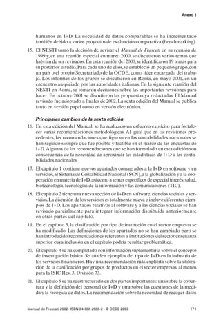 Anexo 1




    humanos en I+D. La necesidad de datos comparables se ha incrementado
    también debido a varios proyectos de evaluación comparativa (benchmarking).
15. El NESTI tomó la decisión de revisar el Manual de Frascati en su reunión de
    1999 y, en una reunión especial en marzo 2000, se discutieron varios temas que
    habrían de ser revisados. En esta reunión del 2000, se identificaron 19 temas para
    su posterior estudio. Para cada uno de ellos, se estableció un pequeño grupo, con
    un país o el propio Secretariado de la OCDE, como líder encargado del traba-
    jo. Los informes de los grupos se discutieron en Roma, en mayo 2001, en un
    encuentro auspiciado por las autoridades italianas. En la siguiente reunión del
    NESTI en Roma, se tomaron decisiones sobre las importantes revisiones para
    hacer. En octubre 2001 se discutieron las propuestas ya redactadas. El Manual
    revisado fue adoptado a finales de 2002. La sexta edición del Manual se publica
    tanto en versión papel como en versión electrónica.

    Principales cambios de la sexta edición
16. En esta edición del Manual, se ha realizado un esfuerzo explícito para fortale-
    cer varias recomendaciones metodológicas. Al igual que en las revisiones pre-
    cedentes, las recomendaciones que figuran en las contabilidades nacionales se
    han seguido siempre que fue posible y factible en el marco de las encuestas de
    I+D. Algunas de las recomendaciones que se han formulado en esta edición son
    consecuencia de la necesidad de aproximar las estadísticas de I+D a las conta-
    bilidades nacionales.
17. El capítulo 1 contiene nuevos apartados consagrados a la I+D en software y en
    servicios, al Sistema de Contabilidad Nacional (SCN), a la globalización y a la coo-
    peración en materia de I+D, así como a temas específicos de especial interés: salud,
    biotecnología, tecnologías de la información y las comunicaciones (TIC).
18. El capítulo 2 tiene una nueva sección de I+D en software, ciencias sociales y ser-
    vicios. La discusión de los servicios es totalmente nueva e incluye diferentes ejem-
    plos de I+D. Los apartados relativos al software y a las ciencias sociales se han
    revisado parcialmente para integrar información distribuida anteriormente
    en otras partes del capítulo.
19. En el capítulo 3, la clasificación por tipo de institución en el sector empresas se
    ha modificado. Las definiciones de los apartados no se han cambiado pero se
    han introducido recomendaciones referentes a instituciones del sector enseñanza
    superior cuya inclusión en el capítulo podría resultar problemática.
20. El capítulo 4 se ha completado con información suplementaria sobre el concepto
    de investigación básica. Se añaden ejemplos del tipo de I+D en la industria de
    los servicios financieros. Hay una recomendación más explícita sobre la utiliza-
    ción de la clasificación por grupos de productos en el sector empresas, al menos
    para la ISIC Rev. 3, División 73.
21. El capítulo 5 se ha reestructurado en dos partes importantes: una sobre la cober-
    tura y la definición del personal de I+D y otra sobre las cuestiones de la medi-
    da y la recogida de datos. La recomendación sobre la necesidad de recoger datos


Manual de Frascati 2002- ISBN 84-688-2888-2 - © OCDE 2003                           171
 