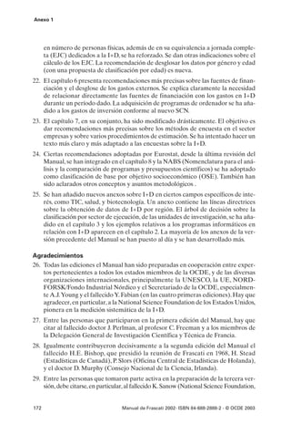 Anexo 1




      en número de personas físicas, además de en su equivalencia a jornada comple-
      ta (EJC) dedicados a la I+D, se ha reforzado. Se dan otras indicaciones sobre el
      cálculo de los EJC. La recomendación de desglosar los datos por género y edad
      (con una propuesta de clasificación por edad) es nueva.
22. El capítulo 6 presenta recomendaciones más precisas sobre las fuentes de finan-
    ciación y el desglose de los gastos externos. Se explica claramente la necesidad
    de relacionar directamente las fuentes de financiación con los gastos en I+D
    durante un período dado. La adquisición de programas de ordenador se ha aña-
    dido a los gastos de inversión conforme al nuevo SCN.
23. El capítulo 7, en su conjunto, ha sido modificado drásticamente. El objetivo es
    dar recomendaciones más precisas sobre los métodos de encuesta en el sector
    empresas y sobre varios procedimientos de estimación. Se ha intentado hacer un
    texto más claro y más adaptado a las encuestas sobre la I+D.
24. Ciertas recomendaciones adoptadas por Eurostat, desde la última revisión del
    Manual, se han integrado en el capítulo 8 y la NABS (Nomenclatura para el aná-
    lisis y la comparación de programas y presupuestos científicos) se ha adoptado
    como clasificación de base por objetivo socioeconómico (OSE). También han
    sido aclarados otros conceptos y asuntos metodológicos .
25. Se han añadido nuevos anexos sobre I+D en ciertos campos específicos de inte-
    rés, como TIC, salud, y biotecnología. Un anexo contiene las líneas directrices
    sobre la obtención de datos de I+D por región. El árbol de decisión sobre la
    clasificación por sector de ejecución, de las unidades de investigación, se ha aña-
    dido en el capítulo 3 y los ejemplos relativos a los programas informáticos en
    relación con I+D aparecen en el capítulo 2. La mayoría de los anexos de la ver-
    sión precedente del Manual se han puesto al día y se han desarrollado más.

Agradecimientos
26. Todas las ediciones el Manual han sido preparadas en cooperación entre exper-
    tos pertenecientes a todos los estados miembros de la OCDE, y de las diversas
    organizaciones internacionales, principalmente la UNESCO, la UE, NORD-
    FORSK/Fondo Industrial Nórdico y el Secretariado de la OCDE, especialmen-
    te A.J.Young y el fallecido Y. Fabian (en las cuatro primeras ediciones). Hay que
    agradecer, en particular, a la National Science Foundation de los Estados Unidos,
    pionera en la medición sistemática de la I+D.
27. Entre las personas que participaron en la primera edición del Manual, hay que
    citar al fallecido doctor J. Perlman, al profesor C. Freeman y a los miembros de
    la Delegación General de Investigación Científica y Técnica de Francia.
28. Igualmente contribuyeron decisivamente a la segunda edición del Manual el
    fallecido H.E. Bishop, que presidió la reunión de Frascati en 1968, H. Stead
    (Estadísticas de Canadá), P. Slors (Oficina Central de Estadísticas de Holanda),
    y el doctor D. Murphy (Consejo Nacional de la Ciencia, Irlanda).
29. Entre las personas que tomaron parte activa en la preparación de la tercera ver-
    sión, debe citarse, en particular, al fallecido K. Sanow (National Science Foundation,


172                                 Manual de Frascati 2002- ISBN 84-688-2888-2 - © OCDE 2003
 